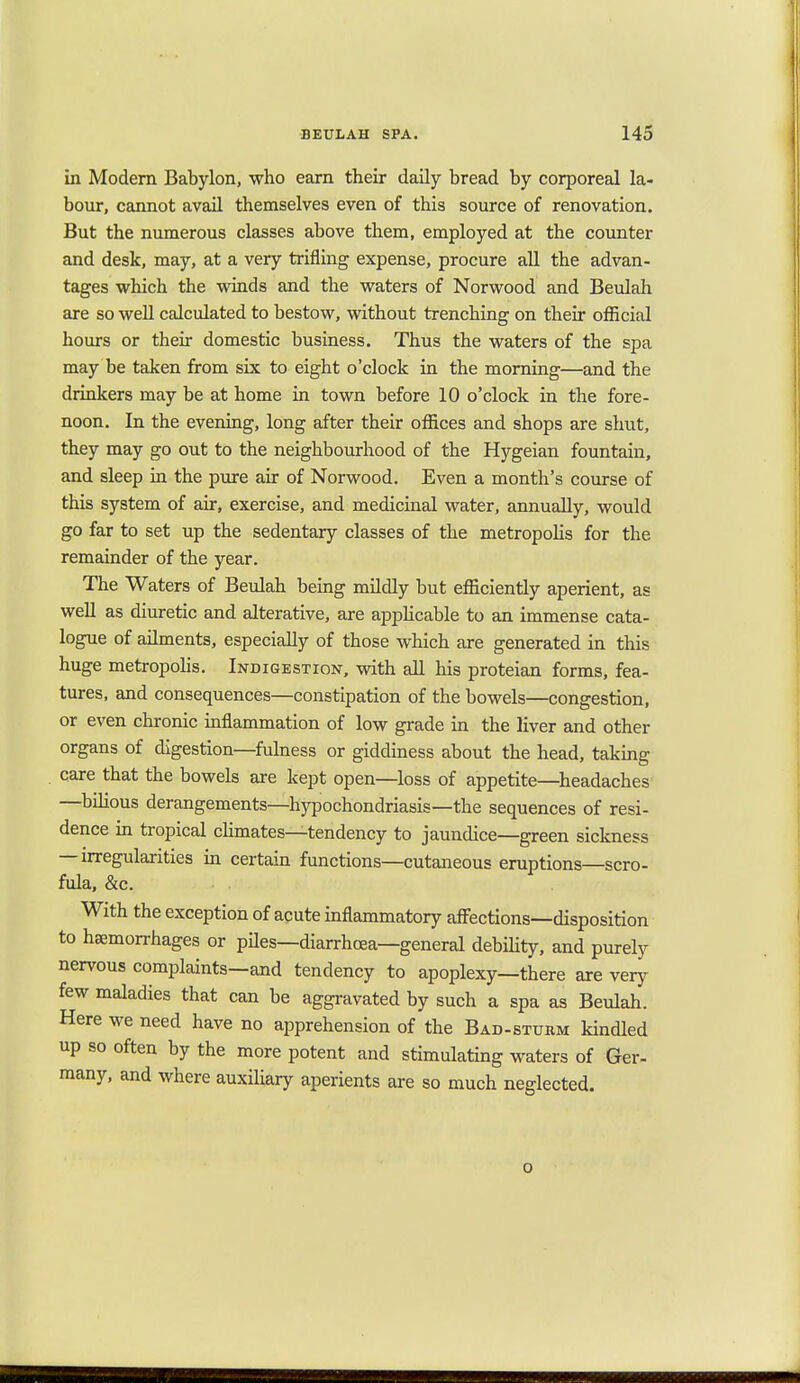 in Modern Babylon, who earn their daily bread by corporeal la- bour, cannot avail themselves even of this source of renovation. But the numerous classes above them, employed at the counter and desk, may, at a very trifling expense, procure all the advan- tages which the winds and the waters of Norwood and Beulah are so well calculated to bestow, without trenching on their official hours or their domestic business. Thus the waters of the spa may be taken from six to eight o'clock in the morning—and the drinkers may be at home in town before 10 o'clock in the fore- noon. In the evening, long after their offices and shops are shut, they may go out to the neighbourhood of the Hygeian fountain, and sleep in the pure air of Norwood. Even a month's course of this system of air, exercise, and medicinal water, annually, would go far to set up the sedentary classes of the metropolis for the remainder of the year. The Waters of Beulah being mildly but efficiently aperient, as well as diuretic and alterative, are applicable to an immense cata- logue of ailments, especially of those which are generated in this huge metropolis. Indigestion, with all his proteian forms, fea- tures, and consequences—constipation of the bowels—congestion, or even chronic inflammation of low grade in the liver and other organs of digestion—fulness or giddiness about the head, taking care that the bowels are kept open—loss of appetite—headaches —bilious derangements—hypochondriasis—the sequences of resi- dence in tropical climates—tendency to jaundice—green sickness — irregularities in certain functions—cutaneous eruptions—scro- fula, &c. With the exception of acute inflammatory affections—disposition to haemorrhages or piles—diarrhoea—general debility, and purely nervous complaints—and tendency to apoplexy—there are very few maladies that can be aggravated by such a spa as Beulah. Here we need have no apprehension of the Bad-sturm kindled up so often by the more potent and stimulating waters of Ger- many, and where auxiliary aperients are so much neglected. o