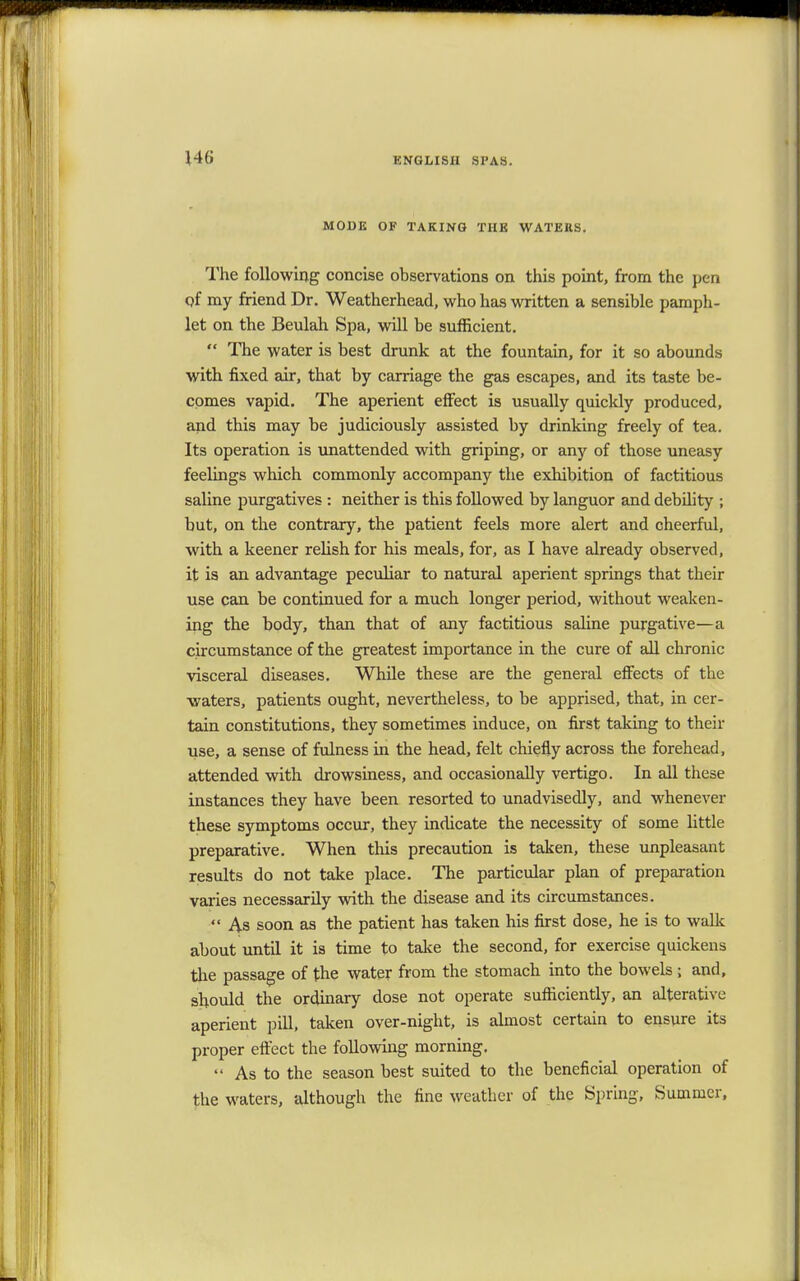 MODE OF TAKING THE WATERS. The following concise observations on this point, from the pen of my friend Dr. Weatherhead, who has written a sensible pamph- let on the Beulah Spa, will be sufficient.  The water is best drunk at the fountain, for it so abounds with fixed air, that by carriage the gas escapes, and its taste be- comes vapid. The aperient effect is usually quickly produced, and this may be judiciously assisted by drinking freely of tea. Its operation is unattended with griping, or any of those uneasy feelings which commonly accompany the exhibition of factitious saline purgatives : neither is this followed by languor and debility ; but, on the contrary, the patient feels more alert and cheerful, with a keener relish for his meals, for, as I have already observed, it is an advantage peculiar to natural aperient springs that their use can be continued for a much longer period, without weaken- ing the body, than that of any factitious saline purgative—a circumstance of the greatest importance in the cure of all chronic visceral diseases. While these are the general effects of the waters, patients ought, nevertheless, to be apprised, that, in cer- tain constitutions, they sometimes induce, on first taking to their use, a sense of fulness in the head, felt chiefly across the forehead, attended with drowsiness, and occasionally vertigo. In all these instances they have been resorted to unadvisedly, and whenever these symptoms occur, they indicate the necessity of some little preparative. When this precaution is taken, these unpleasant results do not take place. The particular plan of preparation varies necessarily with the disease and its circumstances.  As soon as the patient has taken his first dose, he is to walk about until it is time to take the second, for exercise quickens the passage of the water from the stomach into the bowels ; and, should the ordinary dose not operate sufficiently, an alterative aperient pill, taken over-night, is almost certain to ensure its proper effect the following morning.  As to the season best suited to the beneficial operation of the waters, although the fine weather of the Spring, Summer,