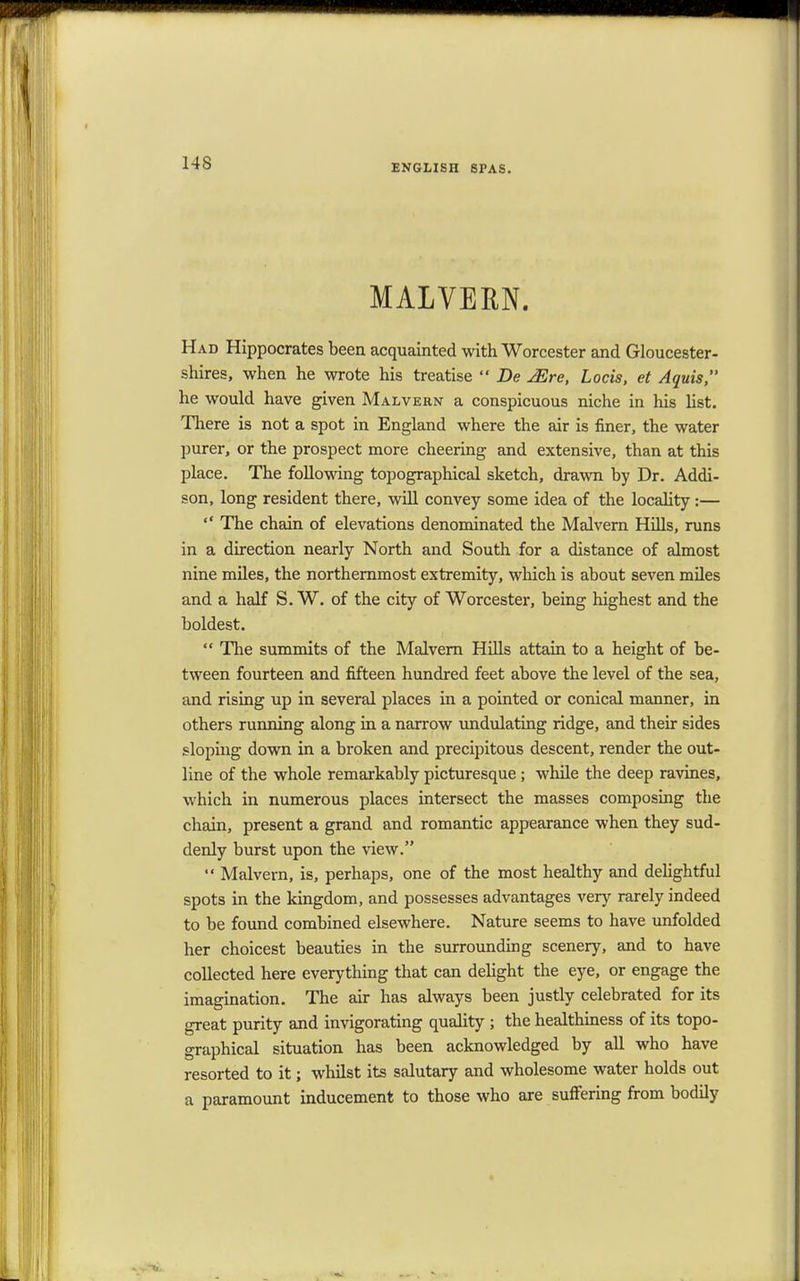 MALVERN. Had Hippocrates been acquainted with Worcester and Gloucester- shires, when he wrote his treatise  De JEre, Locis, et Aquis, he would have given Malvern a conspicuous niche in his list. There is not a spot in England where the air is finer, the water purer, or the prospect more cheering and extensive, than at this place. The following topographical sketch, drawn by Dr. Addi- son, long resident there, will convey some idea of the locality:—  The chain of elevations denominated the Malvern Hills, runs in a direction nearly North and South for a distance of almost nine miles, the northernmost extremity, which is about seven miles and a half S. W. of the city of Worcester, being highest and the boldest.  The summits of the Malvern Hills attain to a height of be- tween fourteen and fifteen hundred feet above the level of the sea, and rising up in several places in a pointed or conical manner, in others running along in a narrow undulating ridge, and their sides sloping down in a broken and precipitous descent, render the out- line of the whole remarkably picturesque; while the deep ravines, which in numerous places intersect the masses composing the chain, present a grand and romantic appearance when they sud- denly burst upon the view.  Malvern, is, perhaps, one of the most healthy and delightful spots in the kingdom, and possesses advantages very rarely indeed to be found combined elsewhere. Nature seems to have unfolded her choicest beauties in the surrounding scenery, and to have collected here everything that can delight the eye, or engage the imagination. The air has always been justly celebrated for its great purity and invigorating quality ; the healthiness of its topo- graphical situation has been acknowledged by all who have resorted to it; whilst its salutary and wholesome water holds out a paramount inducement to those who are suffering from bodily