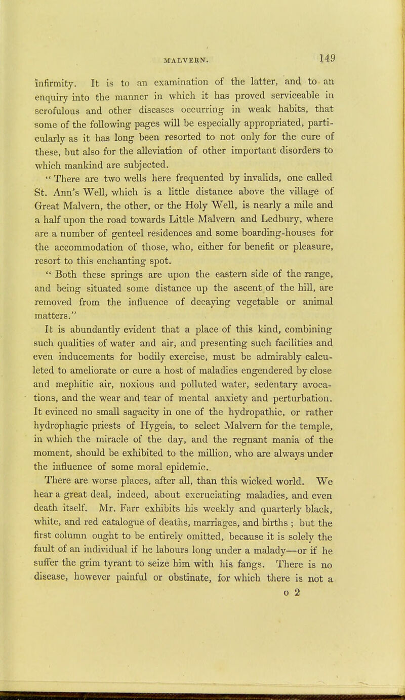 MALVERN. infirmity. It is to an examination of the latter, and to an enquiry into the manner in which it has proved serviceable in scrofulous and other diseases occurring in weak habits, that some of the following pages will be especially appropriated, parti- cularly as it has long been resorted to not only for the cure of these, but also for the alleviation of other important disorders to which mankind are subjected.  There are two wells here frequented by invalids, one called St. Ann's Well, which is a little distance above the village of Great Malvern, the other, or the Holy Well, is nearly a mile and a half upon the road towards Little Malvern and Ledbury, where are a number of genteel residences and some boarding-houses for the accommodation of those, who, either for benefit or pleasure, resort to this enchanting spot.  Both these springs are upon the eastern side of the range, and being situated some distance up the ascent of the hill, are removed from the influence of decaying vegetable or animal matters. It is abundantly evident that a jflace of this kind, combining such qualities of water and air, and presenting such facilities and even inducements for bodily exercise, must be admirably calcu- leted to ameliorate or cure a host of maladies engendered by close and mephitic air, noxious and polluted water, sedentary avoca- tions, and the wear and tear of mental anxiety and perturbation. It evinced no small sagacity in one of the hydropathic, or rather hydrophagic priests of Hygeia, to select Malvern for the temple, in which the miracle of the day, and the regnant mania of the moment, should be exhibited to the million, who are always under the influence of some moral epidemic. There are worse places, after all, than this wicked world. We hear a great deal, indeed, about excruciating maladies, and even death itself. Mr. Farr exhibits his weekly and quarterly black, white, and red catalogue of deaths, marriages, and births ; but the first column ought to be entirely omitted, because it is solely the fault of an individual if he labours long under a malady—or if he suffer the grim tyrant to seize him with his fangs. There is no disease, however painful or obstinate, for which there is not a o 2