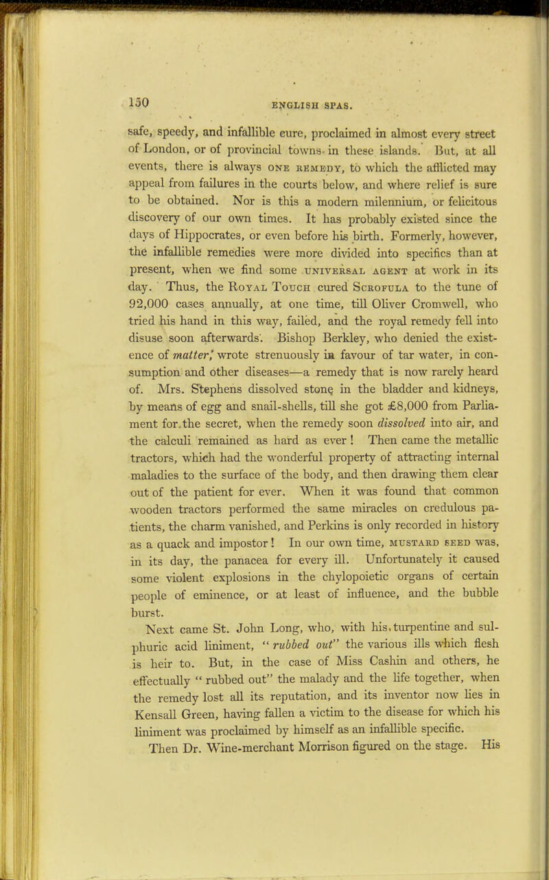 safe, speedy, and infallible cure, proclaimed in almost every street of London, or of provincial towns- in these islands. But, at all events, there is always one remedy, to which the afflicted may appeal from failures in the courts below, and where relief is sure to be obtained. Nor is this a modern milennium, or felicitous discovery of our own times. It has probably existed since the days of Hippocrates, or even before his birth. Formerly, however, the infallible remedies were more divided into specifics than at present, when we find some universal agent at work in its day.  Thus, the Royal Touch cured Scrofula to the tune of 92,000 cases annually, at one time, till Oliver Cromwell, who tried his hand in this way, failed, and the royal remedy fell into disuse soon afterwards'. Bishop Berkley, who denied the exist- ence of matter', wrote strenuously ia favour of tar water, in con- sumption and other diseases—a remedy that is now rarely heard of. Mrs. Stephens dissolved stone, in the bladder and kidneys, by means of egg and snail-shells, till she got £8,000 from Parlia- ment for. the secret, when the remedy soon dissolved into air, and the calculi remained as hard as ever! Then came the metallic tractors, which had the wonderful property of attracting internal maladies to the surface of the body, and then drawing them clear out of the patient for ever. When it was found that common wooden tractors performed the same miracles on credulous pa- tients, the charm vanished, and Perkins is only recorded in history as a quack and impostor! In our own time, mustard seed was, in its day, the panacea for every ill. Unfortunately it caused some violent explosions in the chylopoietic organs of certain people of eminence, or at least of influence, and the bubble burst. Next came St. John Long, who, with his. turpentine and sul- phuric acid Uniment,  rubbed out the various ills which flesh is heir to. But, in the case of Miss Cashin and others, he effectually  rubbed out the malady and the life together, when the remedy lost all its reputation, and its inventor now lies in Kensall Green, having fallen a victim to the disease for which his liniment was proclaimed by himself as an infallible specific. Then Dr. Wine-merchant Morrison figured on the stage. His