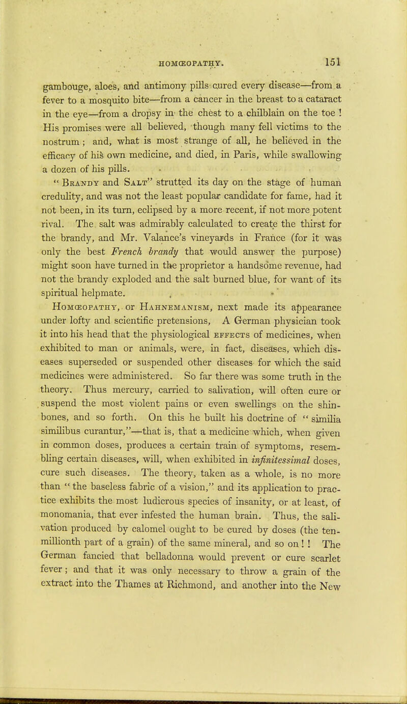 gambouge, aloes, and antimony pills cured every disease—from a fever to a mosquito bite—from a cancer in the breast to a cataract in the eye—from a dropsy in the chest to a chilblain on the toe ! His promises were all believed, though many fell victims to the nostrum; and, what is most strange of all, he believed in the efficacy of his own medicine, and died, in Paris, while swallowing a dozen of his pills.  Brandy and Salt strutted its day on the stage of human credulity, and was not the least popular candidate for fame, had it not been, in its turn, eclipsed by a more recent, if not more potent rival. The salt was admirably calculated to create the thirst for the brandy, and Mr. Valance's vineyards in Frahce (for it was only the best French brandy that would answer the purpose) might soon have turned in the proprietor a handso'me revenue, had not the brandy exploded and the salt burned blue, for want of its spiritual helpmate. Homoeopathy, or Hahnemantsm, next made its appearance under lofty and scientific pretensions, A German physician took it into his head that the physiological effects of medicines, when exhibited to man or animals, were, in fact, diseases, which dis- eases superseded or suspended other diseases for which the said medicines were administered. So far there was some truth in the theory. Thus mercury, carried to salivation, will often cure or suspend the most violent pains or even swellings on the shin- bones, and so forth. On this he built his doctrine of  similia similibus curantur,—that is, that a medicine which, when given in common doses, produces a certain train of symptoms, resem- bling certain diseases, will, when exhibited in infinitesshnal doses, cure such diseases. The theory, taken as a whole, is no more than  the baseless fabric of a vision, and its application to prac- tice exhibits the most ludicrous species of insanity, or at least, of monomania, that ever infested the human brain. Thus, the sali- vation produced by calomel ought to be cured by doses (the ten- millionth part of a grain) of the same mineral, and so on! ! The German fancied that belladonna would prevent or cure scarlet fever; and that it was only necessary to throw a grain of the extract into the Thames at Richmond, and another into the New