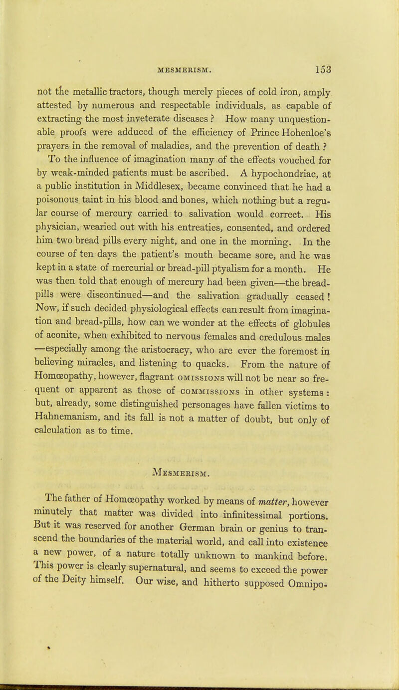 not the metallic tractors, though merely pieces of cold iron, amply attested by numerous and respectable individuals, as capable of extracting the most inveterate diseases ? How many unquestion- able proofs were adduced of the efficiency of Prince Hohenloe's prayers in the removal of maladies, and the prevention of death ? To the influence of imagination many of the effects vouched for by weak-minded patients must be ascribed. A hypochondriac, at a public institution in Middlesex, became convinced that he had a poisonous taint in his blood and bones, which nothing but a regu- lar course of mercury carried to salivation would correct. His physician, wearied out with his entreaties, consented, and ordered him two bread pills every night, and one in the morning. In the course of ten days the patient's mouth became sore, and he was kept in a state of mercurial or bread-pill ptyalism for a month. He was then told that enough of mercury had been given—the bread- pills were discontinued—and the salivation gradually ceased! Now, if such decided physiological effects can result from imagina- tion and bread-pills, how can we wonder at the effects of globules of aconite, when exhibited to nervous females and credulous males —especially among the aristocracy, who are ever the foremost in believing miracles, and listening to quacks. From the nature of Homoeopathy, however, flagrant omissions will not be near so fre- quent or apparent as those of commissions in other systems : but, already, some distinguished personages have fallen victims to Hahnemanism, and its fall is not a matter of doubt, but only of calculation as to time. Mesmerism. The father of Homoeopathy worked by means of matter, however minutely that matter was divided into infinitessimal portions. But it was reserved for another German brain or genius to tran- scend the boundaries of the material world, and call into existence a new power, of a nature totally unknown to mankind before. This power is clearly supernatural, and seems to exceed the power of the Deity himself. Our wise, and hitherto supposed Omnipo.