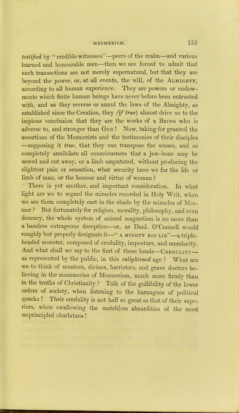 testified by  credible witnesses—peers of the realm—and various learned and honourable men—then we are forced to admit that such transactions are not merely supernatural, but that they are beyond the power, or, at all events, the will, of the Almighty, according to all human experience. They are powers or endow- ments which finite human beings have never before been entrusted with, and as they reverse or annul the laws of the Almighty, as established since the Creation, they (if true) almost drive us to the impious conclusion that they are the works of a Being who is adverse to, and stronger than God ! Now, taking for granted the assertions of the Mesmerists and the testimonies of their disciples —supposing it true, that they can transpose the senses, and so completely annihilate all consciousness that a jaw-bone may be sawed and cut away, or a limb amputated, without producing the slightest pain or sensation, what security have we for the life or limb of man, or the honour and virtue of woman ? There is yet another, and important consideration. In what light are we to regard the miracles recorded in Holy Writ, when we see them completely cast in the shade by the miracles of Mes- mer ? But fortunately for religion, morality, philosophy, and even decency, the whole system of animal magnetism is no more than a baseless outrageous deception—or, as Danl. O'Connell would roughly but properly designate it— a mighty big lie—a triple- headed monster, composed of credulity, imposture, and mendacity. And what shall we say to the first of these heads—Credulity— as represented by the public, in this enlightened age ? What are we to think of senators, divines, barristers, and grave doctors be- lieving in the mummeries of Mesmerism, much more firmly than in the truths of Christianity ? Talk of the gullibility of the lower orders of society, when listening to the harangues of political quacks ! Their credulity is not half so great as that of their supe- riors, when swallowing the matchless absurdities of the most unprincipled charlatans!