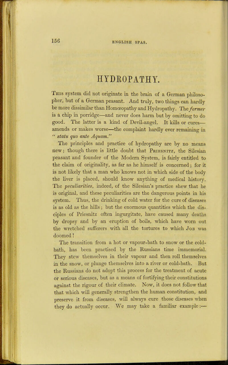 HYDROPATHY. This system did not originate in the brain of a German philoso- pher, but of a German peasant. And truly, two things can hardly be more dissimilar than Homoeopathy and Hydropathy. The former is a chip in porridge—and never does harm but by omitting to do good. The latter is a kind of Devil-angel. It kills or cures— amends or makes worse—the complaint hardly ever remaining in  statu quo ante Aquam. The principles and practice of hydropathy are by no means new; though there is little doubt that Pkiesnitz, the Silesian peasant and founder of the Modern System, is fairly entitled to the claim of originality, as far as he himself is concerned; for it is not likely that a man who knows not in which side of the body the liver is placed, should know anything of medical history. The peculiarities, indeed, of the Silesian's practice shew that he is original, and these peculiarities are the dangerous points in his system. Thus, the drinking of cold water for the cure of diseases is as old as the hills ; but the enormous quantities which the dis- ciples of Priesnitz often ingurgitate, have caused many deatns by dropsy and by an eruption of boils, which have worn out the wretched sufferers with all the tortures to which Job was doomed! The transition from a hot or vapour-bath to snow or the cold- bath, has been practised by the Russians time immemorial. They stew themselves in their vapour and then roll themselves in the snow, or plunge themselves into a river or cold-bath. But the Russians do not adopt this process for the treatment of acute or serious diseases, but as a means of fortifying their constitutions against the rigour of their climate. Now, it does not follow that that which will generally strengthen the human constitution, and preserve it from diseases, will always cure those diseases when they do actually occur. We may take a familiar example:—