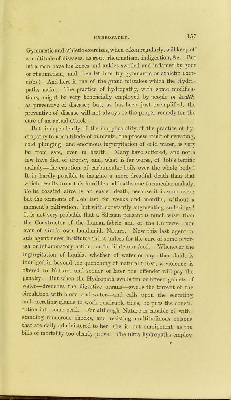 Gymnastic and athletic exercises, when taken regularly, will keep off a multitude of diseases, as gout, rheumatism, indigestion, &c. But let a man have his knees and ankles swelled and inflamed by gout or rheumatism, and then let him try gymnastic or athletic exer- cises ! And here is one of the grand mistakes which the Hydro- paths make. The practice of hydropathy, with some modifica- tions, might be very beneficially employed by people in health, as preventive of disease; but, as has been just exemplified, the preventive of disease will not always be the proper remedy for the cure of an actual attack. But, independently of the inapplicability of the practice of hy- dropathy to a multitude of ailments, the process itself of sweating, cold plunging, and enormous ingurgitation of cold water, is very far from safe, even in health. Many have suffered, and not a few have died of dropsy, and, what is far worse, of Job's terrific, malady—the eruption of carbuncular boils over the whole body ! It is hardly possible to imagine a more dreadful death than that which results from this horrible and loathsome furuncular malady. To be roasted alive is an easier death, because it is soon over; but the torments of Job last for weeks and months, without a moment's mitigation, but with constantly augmenting sufferings ! It is not very probable that a Silesian peasant is much wiser than the Constructor of the human fabric and of the Universe—nor even of God's own handmaid, Nature. Now this last agent or sub-agent never institutes thirst unless for the cure of some fever- ish or inflammatory action, or to dilute our food. Whenever the ingurgitation of liquids, whether of water or any other fluid, is indulged in beyond the quenching of natural thirst, a violence is offered to Nature, and sooner or later the offender will pay the penalty. But when the Hydropath swills ten or fifteen goblets of water—drenches the digestive organs—swells the torrent of the circulation with blood and water—and calls upon the secreting and excreting glands to work quadruple tides, he puts the consti- tution into some peril. For although Nature is capable of with- standing numerous shocks, and resisting multitudinous poisons that are daily administered to her, she is not omnipotent, as the bills of mortality too clearly prove. The ultra hydropaths employ p