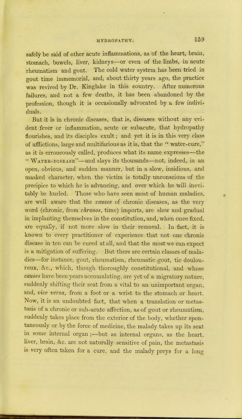 safely be said of other acute inflammations, as of the heart, brain, stomach, bowels, liver, kidneys—or even of the limbs, in acute rheumatism and gout. The cold water system has been tried in gout time immemorial, and, about thirty years ago, the practice was revived by Dr. Kinglake in this country. After numerous failures, and not a few deaths, it has been abandoned by the profession, though it is occasionally advocated by a few indivi- duals. But it is in chronic diseases, that is, diseases without any evi- dent fever or inflammation, acute or subacute, that hydropathy flourishes, and its disciples exult; and yet it is in this very class of afflictions, large and multifarious as it is, that the  water-cure, as it is erroneously called, produces what its name expresses—the  Watek-disease—and slays its thousands—not, indeed, in an open, obvious, and sudden manner, but in a slow, insidious, and masked character, when the victim is totally unconscious of the precipice to which he is advancing, and over which he will inevi- tably be hurled. Those who have seen most of human maladies, are well aware that the causes of chronic diseases, as the very word (chronic, from chronos, time) imports, are slow and gradual in implanting themselves in the constitution, and, when once fixed, are equally, if not more slow in their removal. In fact, it is known to every practitioner of experience that not one chronic disease in ten can be cured at all, and that the most we can expect is a mitigation of suffering. But there are certain classes of mala- dies—for instance, gout, rheumatism, rheumatic gout, tic doulou- reux, &c, which, though thoroughly constitutional, and whose causes have been years accumulating, are yet of a migratory nature, suddenly shifting their seat from a vital to an unimportant organ, and, vice versa, from a foot or a wrist to the stomach or heart. Now, it is an undoubted fact, that when a translation or metas- tasis of a chronic or sub-acute affection, as of gout or rheumatism, suddenly takes place from the exterior of the body, whether spon- taneously or by the force of medicine, the malady takes up its seat in some internal organ;—but as internal organs, as the heart, liver, brain, &c. are not naturally sensitive of pain, the metastasis is very often taken for a cure, and the malady preys for a long