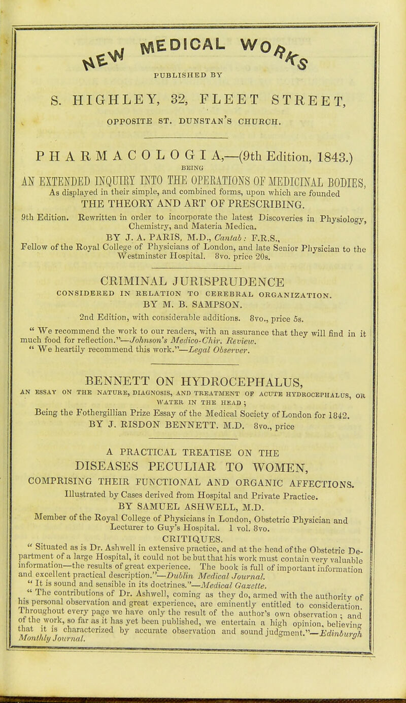 WED.CAL W0^ PUBLISHED BY S. HIGHLEY, 32, FLEET STREET, OPPOSITE ST. DUNSTAN's CHURCH. PHARMACOLOGI A,—(9th Edition, 1843.) BEING AN EXTENDED INQUIRY INTO THE OPERATIONS OE MEDICINAL BODIES, As displayed in their simple, and combined forms, upon which are founded THE THEORY AND ART OF PRESCRIBING. 9th Edition. Rewritten in order to incorporate the latest Discoveries in Physiology, Chemistry, and Materia Medica. BY J. A. PARIS, M.D., CantabF.R.S., Fellow of the Royal College of Physicians of London, and late Senior Physician to the Westminster Hospital. 8vo. price 20s. CRIMINAL JURISPRUDENCE CONSIDERED IN RELATION TO CEREBRAL ORGANIZATION. BY M. B. SAMPSON. 2nd Edition, with considerable additions. 8vo., price 5s.  We recommend the work to our readers, with an assurance that they will End in it much food for reflection.—Johnson's Medico-Chir. Review.  We heartily recommend this work.—Legal Observer. BENNETT ON HYDROCEPHALUS, AN ESSAY ON THE NATURE, DIAGNOSIS, AND TREATMENT OP ACUTE HYDROCEPHALUS OR WATER IN THE HEAD ; Being the Fothergillian Prize Essay of the Medical Society of London for 1842. BY J. RISDON BENNETT. M.D. 8vo., price A PRACTICAL TREATISE ON THE DISEASES PECULIAR TO WOMEN, COMPRISING THEIR FUNCTIONAL AND ORGANIC AFFECTIONS. Illustrated by Cases derived from Hospital and Private Practice. BY SAMUEL ASHWELL, M.D. Member of the Royal College of Physicians in London, Obstetric Physician and Lecturer to Guy's Hospital. 1 vol. 8vo. CRITIQUES.  Situated as is Dr. Ashwell in extensive practice, and at the head of the Obstetric De- partment of a large Hospital, it could not be but that his work must contain very valuable information—the results of great experience. The book is full of important information and excellent practical description.— Dublin Medical Journal.  It is sound and sensible in its doctrines.—Medical Gazelle.  The contributions of Dr. Ashwell, coming as they do, armed with the authority of his personal observation and great experience, are eminently entitled to consideration Throughout every page we have only the result of the author's own observation • and of the work, so far as it has yet been published, we entertain a high opinion, believinrr that it is characterized by accurate observation and sound judgment.— Edinbumh Monthly Journal. y