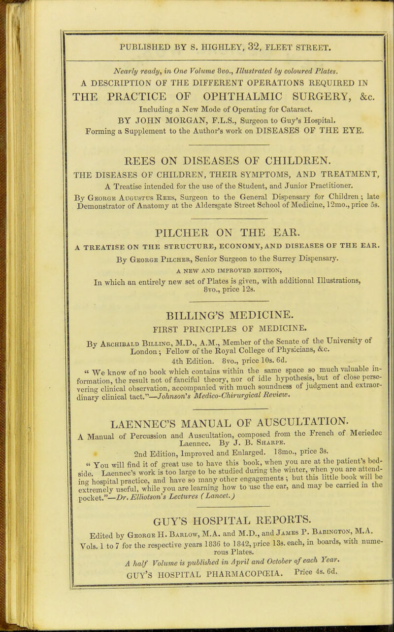 Nearly ready, in One Volume 8vo., Illustrated by coloured Plates. A DESCRIPTION OF THE DIFFERENT OPERATIONS REQUIRED IN THE PRACTICE OF OPHTHALMIC SURGERY, &c. Including a New Mode of Operating for Cataract. BY JOHN MORGAN, F.L.S., Surgeon to Guy's Hospital. Forming a Supplement to the Author's work on DISEASES OF THE EYE. REES ON DISEASES OF CHILDREN. THE DISEASES OF CHILDREN, THEIR SYMPTOMS, AND TREATMENT, A Treatise intended for the use of the Student, and Junior Practitioner. By George Augustus Rees, Surgeon to the General Dispensary for Children; late Demonstrator of Anatomy at the Aldersgate Street School of Medicine, 12mo., price 5s. PILCHER ON THE EAR. A TREATISE ON THE STRUCTURE, ECONOMY, AND DISEASES OF THE EAR. By George Pilcher, Senior Surgeon to the Surrey Dispensary. A NEW AND IMPROVED EDITION, In which an entirely new set of Plates is given, with additional Illustrations, 8vo., price 12s. BILLING'S MEDICINE. FIRST PRINCIPLES OF MEDICINE. By Archibald Billing, M.D., A.M., Member of the Senate of the University of London; Fellow of the Royal College of Physicians, &c. 4th Edition. 8vo., price 10s. 6d.  We know of no book which contains within the same space so much valuable in- formation, the result not of fanciful theory, nor of idle hypothesis, but of close perse- vering clinical observation, accompanied with much soundness of judgment and extraor- dinary clinical tact.—Johnson's Medico-Chirurgical Review. LAENNEC'S MANUAL OF AUSCULTATION. A Manual of Percussion and Auscultation, composed from the French of Meriedec Laennec. By J. B. Sharpe. 2nd Edition, Improved and Enlarged. 18mo., price 3s. « You will find it of great use to have this book, when you are at the patient's bed- side. Laennec's work is too large to be studied during the winter when you are attend- ing hospital practice, and have so many other engagements; but this little book will be extremely useful, while you are learning how to use the ear, and may be carried m the pocket.—Dr.Elliotson's Lectures (Lancet.) GUY'S HOSPITAL REPORTS. Edited by George H. Barlow, M.A. and M.D., and James P. Babington, M.A. Vols. 1 to 7 for the respective years 1836 to 1842, price 13s. each, in boards, with nume- rous Plates. A half Volume is published in April and October of each Year. GUY'S HOSPITAL PHARMACOPOEIA. Price 4s. 6d.