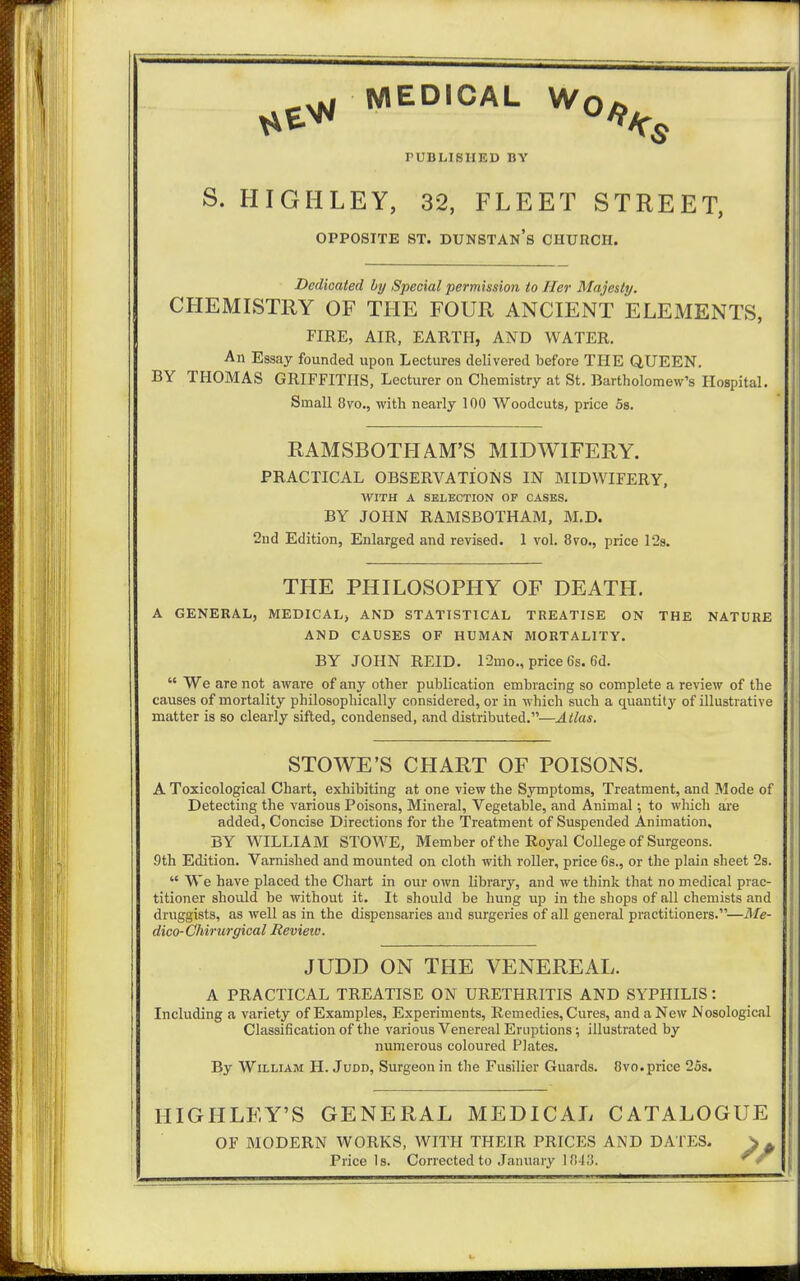 *e* MED,CAL w°^s PUBLISHED BY S. HIGHLEY, 32, FLEET STREET, OPPOSITE ST. DUNSTAN's CHURCH. Dedicated by Special permission to Her Majesty. CHEMISTRY OF THE FOUR ANCIENT ELEMENTS, FIRE, AIR, EARTH, AND WATER. An Essay founded upon Lectures delivered before THE QUEEN. BY THOMAS GRIFFITHS, Lecturer on Chemistry at St. Bartholomew's Hospital. Small 8vo., with nearly 100 Woodcuts, price 5s. RAMSBOTH AM'S MIDWIFERY. PRACTICAL OBSERVATIONS IN MIDWIFERY, WITH A SELECTION OP CASES. BY JOHN RAMSBOTHAM, M.D. 2nd Edition, Enlarged and revised. 1 vol. 8vo., price 12s. THE PHILOSOPHY OF DEATH. A GENERAL, MEDICAL, AND STATISTICAL TREATISE ON THE NATURE AND CAUSES OF HUMAN MORTALITY. BY JOHN REID. 12mo., price 6s. 6d.  We are not aware of any other publication embracing so complete a review of the causes of mortality philosophically considered, or in which such a quantity of illustrative matter is so clearly sifted, condensed, and distributed.—Atlas. STOWE'S CHART OF POISONS. A Toxicological Chart, exhibiting at one view the Symptoms, Treatment, and Mode of Detecting the various Poisons, Mineral, Vegetable, and Animal; to which are added, Concise Directions for the Treatment of Suspended Animation, BY WILLIAM STOWE, Member of the Royal College of Surgeons. 9th Edition. Varnished and mounted on cloth with roller, price 6s., or the plain sheet 2s.  We have placed the Chart in our own library, and we think that no medical prac- titioner should be without it. It should be hung up in the shops of all chemists and druggists, as well as in the dispensaries and surgeries of all general practitioners.—Me- dico-Chirurgical Revieiv. JUDD ON THE VENEREAL. A PRACTICAL TREATISE ON URETHRITIS AND SYPHILIS: Including a variety of Examples, Experiments, Remedies, Cures, and a New Nosological Classification of the various Venereal Eruptions; illustrated by numerous coloured Plates. By William H. Judd, Surgeon in the Fusilier Guards. 8vo.price 25s. HIGHLEY'S GENERAL MEDICAL CATALOGUE OF MODERN WORKS, WITH THEIR PRICES AND DATES. Price Is. Corrected to January 1848.