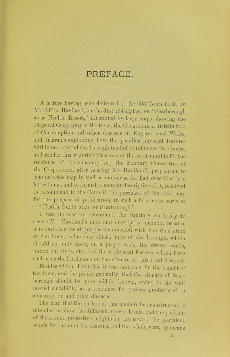 PREFACE. A lecture having been delivered at tlio Old Town Hall, by My. Alfred Haviland, on the 31st of July last, on Scarborough as a Health Eesort, illustrated by large maps shovdng the Physical Geography of the town, the Geographical distributioir of Consumption and other diseases in England and Wales, and diagrams exiDlaining how tlie peculiar physical features within and around the borough tended to influence its climate, and render this watering place one ot the most suitable for tlie residence of the consumptive ; the Sanitary Committee of the Corporation, after hearing Mr. Haviland's proposition to complete the map in such a manner as he had described in a letter to me, and to furnish a memoir descriptive of it, resolved to recommend to the Council the purchase of tire said map for the purpose of publication, in such a form as to serve as a  Health Guide INfap for Scarborough. I Avas induced to recommend the Sanitary Autliority to secure Mr. Haviland's map and descriptive memoir, because it is desirable for all purposes connected with the Sanitation of the town, to have an official map of the borougli, Avhich should not only show, on a proper scale, the streets, roads, public buildings, etc., but those physical features which have such a marked influence on the climate of this Health resort. Besides which, I felt that it was desirable, for tlie benefit of tlie town, and the public generallj-, that the climate of Scar- borough should be more widely known, owing to its well proved suitability as a residence for persons predisposed to consumption and other diseases. The map that the author of this memoir has constructed, is intended to show the different aspects, levels, and the position of the several protective heiglits in the town; the prevalent winds for the months, seasons, and the whole year, by means B