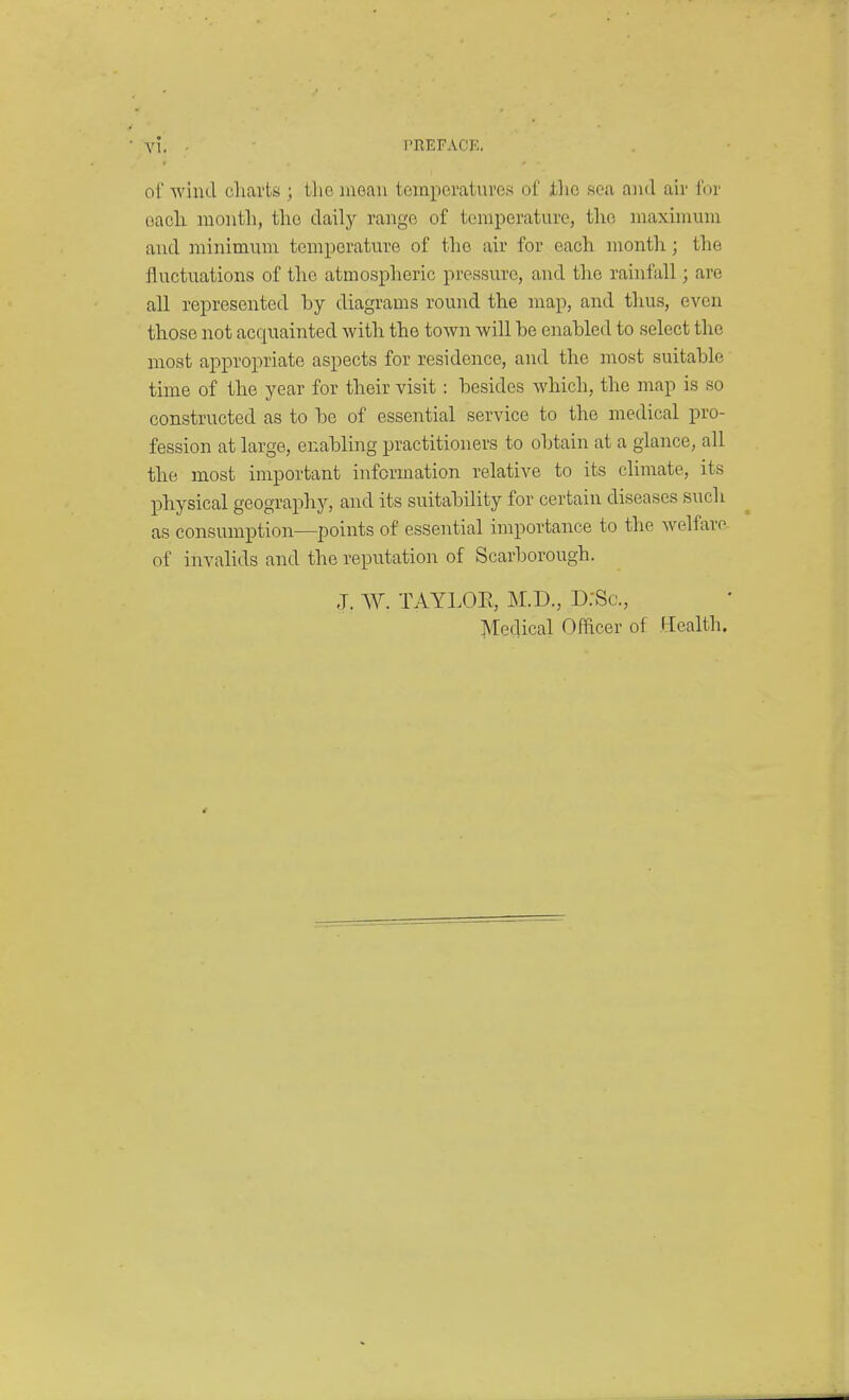 A'i. PREFACE. of wilid charts ; the mean temperatures of tlio sea and air for each month, the daily raiige of temperature, the maximum and minimum temperature of the air for each month; the fluctuations of the atmospheric pressure, and the rainfall; are all represented by diagrams round the map, and thus, even those not acquainted with the town will be enabled to select the most appropriate aspects for residence, and the most suitable time of the year for their visit: besides Avhich, the map is so constructed as to be of essential service to the medical pro- fession at large, enabling practitioners to obtain at a glance, all the most important information relative to its climate, its physical geography, and its suitability for certain diseases such as consumption—points of essential importance to the welfare- of invalids and the reputation of Scarborough. J. W. TAYLOE, M.D., D.-Sc, Medical Officer of Health.