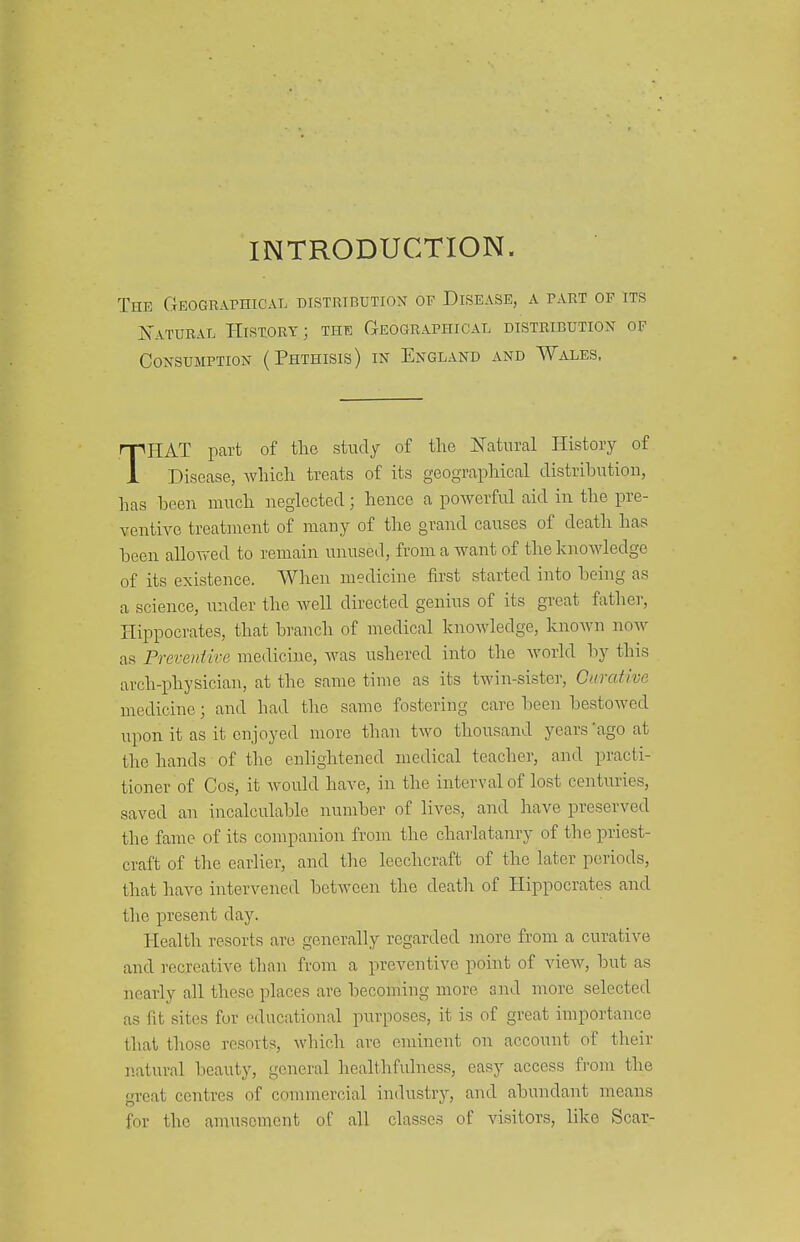 INTRODUCTION. The Geographical distribution of Disease, a part of its K'atural History; the Geographical distribution of Consumption (Phthisis) in England and Wales, THAT part of tlio study of the ITatural History of Disease, which treats of its geographical distrihutiou, has heen much uegiccted; hence a powerful aid in the pre- ventive treatment of many of the grand causes of death has heen allowed to remain unused, from a want of the knowledge of its existence. When medicine first started into being as a science, imder the well directed genins of its great fathe]', Hippocrates, that branch of medical knowledge, knoAvn now as Prcveniire medicine, was ushered into the Avorld by this arch-physician, at the same time as its twin-sister. Curative medicine; and had the same fostering care been bestowed upon it as it enjoyed more than two thousand years 'ago at the hands of the enlightened medical teacher, and practi- tioner of Cos, it would have, in the interval of lost centuries, saved an incalculable number of lives, and have preserved the fame of its compairion from the charlatanry of the priest- craft of the earlier, and the leechcraft of the later periods, that have intervened between the death of Hippocrates and the present day. Health resorts are generally regarded more from a curative and recreative than from a preventive point of view, but as nearly all these places are becoming more and more selected as fit sites for educational purposes, it is of great importance that those resorts, which are eminent on account of their natural beauty, general healthfulness, easy access from the great centres of commercial industry, and abundant means for the amusement of all classes of visitors, like Scar-