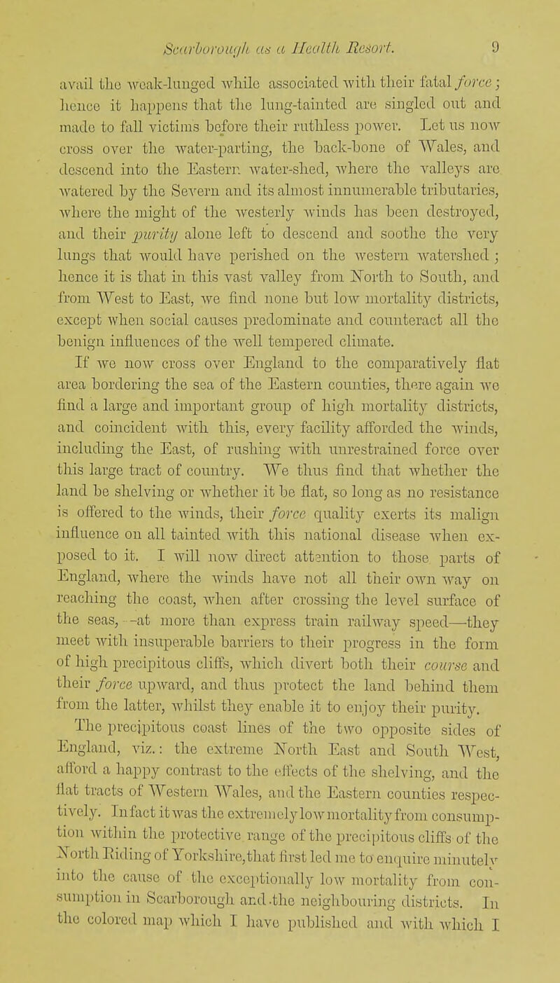avail the woak-luiigecl while associated with their latal furce; licuce it happens that tlie lung-tainted are singled out and made to fall victims be/ore their ruthless power. Let us noAV cross over the water-parting, the back-hone of Wales, and descend into the Eastern Avater-shed, where the valleys are watered by the SeA-'ern and its almost innumerable tributaries, Avhcre the might of the Avesterly Aviuds has been destroyed, and their ]puritij alone left to descend and soothe the very lungs that Avould have perished on the Avestern AVatevshcd ; hence it is that in this A-'ast valley from North to South, and from West to East, Ave find none but Ioav mortality districts, except Avhen social causes predominate and counteract all the benign influences of the well tempered climate. If Ave now cross over England to the comparatively flat area bordering the sea of the Eastern comities, there again we find a large and important group of high mortality districts, and coincident Avith this, every facility afforded the Avinds, including the East, of rushing with xiurestrained force over this large tract of country. We thus find that Avhether the land be shelving or Avhether it be flat, so long as no resistance is offered to the Avinds, their force quality exerts its malign influence on all tainted Avith this national disease Avhen ex- posed to it. I Avill noAV direct attention to those parts of England, Avherc the Avinds have not all their OAvn Avay on reaching the coast, when after crossing the level surface of the seas, -at more than express train railway speed—they meet Avith insuperable barriers to their progress in the form of high precipitous cliffs, AA^hich divert both their course and their force upAvard, and thus protect the land behind them from the latter, Avhilst they enable it to enjoy their purity. The precipitous coast lines of the two opposite sides of England, viz.: the extreme IS^orth East and South West, afford a happy contrast to the effects of the shelving, and the flat tracts of Western Wales, and the Eastern counties respec- tively. In fact it Avas the cxtren i cly low mortality from consump- tion Avithin the protective range of the precipitous cliffs of the Xorth Fading of Yorkshire,that first led me to enquire minutely into the cause of the exceptionally low mortality from con- sumption in Scarborough and.the neighbouring districts. In the colored map which I have published and with Avhich I