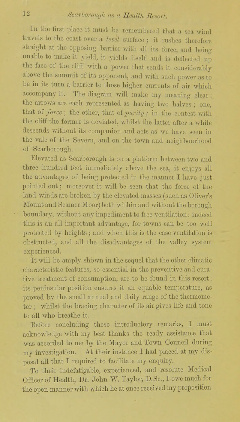 Ill llu! Jlrst place it must Le remcnihoved that a sea wiiul travels to tlic coast over a Invd surface ; it I'uslios therefore straight at the opposing harrier with all its force, and being unahlo to make it yield, it yields itself and is deflected up the fiice of the cliff with a power that sends it considerably above the summit of its opponent, au<l with such power as to be in its turn a barrier to those higher curreids of air Avhicli accompany it. The diagram Avill make my meaning clear: the arrows are each represented as having two halves ; one, that of force ; the other, that oi]^mritij; in the contest with the clilf the former is deviated, whilst the latter after a while descends without its companion and acts as we have seen in the vale of the Severn, and on the town and neighbourhood of Scarborough. Elevated as Scarborough is on a platform between two and three hundred feet immediately above the sea, it enjoys all tlie advantages of being protected in the manner I have just pointed out; moreover it will bo seen that the force of the land winds are broken by the elevated masses (such as Oliver's Mount and Seamer Moor) both within and without the borough boundary, without any impediment to free ventilation: indeed this is an all important advantage, for towns can be too well protected by heights ; and when this is the case ventilation is obstructed, and all the disadvantages of the valley system experienced. It will be amply shown in the sequel that the other climatic characteristic features, so essential in the preventive and cura- tive treatment of consumption, are to be found in this resort: its peninsular position ensures it an equable temperature, as proved by the small annnal and daily range of the thermome- ter ; Avbilst the bracing character of its air gives life and tone to all who breathe it. Before concluding these introductory remarks, I must acknowledge Avith my best thanks the ready assistance that was accorded to me by the Mayor and Town Council during my investigation. At their instance I had j^laced at my dis- posal all that I required to facilitate my enquiry. To their indefatigable, experienced, and resolute IMcdical Officer of Health, Dr. John W. Taylor, D.Sc, I owe much for the open manner with which he at once received my proposition