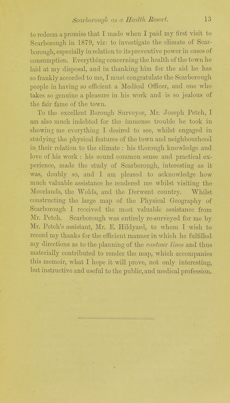 to redeem a iDvomise tliat I made when I paid my lirst Adsit to Scarborougli in 1879, viz: to investigate tlie climate of Scar- borougli, especially in relation to its preventive poAver iii cases of consumption. Everything concerning the health of the town he laid at my disposal, and in thanking him for the aid he lias so frankly accorded to me, I must congratulate the Scarborough people in having so efficient a Mediciil Officer, and one Avho takes so genuine a pleasure in his work and is so jealous of the fair fame of the town. To the excellent Borough Surveyor, Mr. Joseph Fetch, I am also much indebted for the immense trouble he took in shoAving me everything I desired to see, whilst engaged in studying the physical features of the town and neighbourhood in their relation to the climate : his thorough knowledge and love of his Avork : his sound common sense and practical ex- l^erience, made the study of Scarborough, interesting as it Avas, doubly so, and I am pleased to acknoAvledge hoAV much valuable assistance he rendered me Avbilst visiting the Moorlands, the Wolds, and the Derwent country. Whilst constructing the large map of the Physical Geography of Scarborough I received the most A^aluable assistance from Mr. Fetch. Scarborough Avas entirely re-snrveyed for mc by Mr. Fetch's assistant, Mr. E. Hildyard, to Avhom I Avish to record my thaidcs for the efficient manner in Avhich he fulfilled my directions as to the planning of the contour limn and thus materially contributed to render the map, Avhich accompanies this memoir, Avhat I hope it AviU prove, not only interestuig, but instructive and useful to the pnblic,and medical profession.