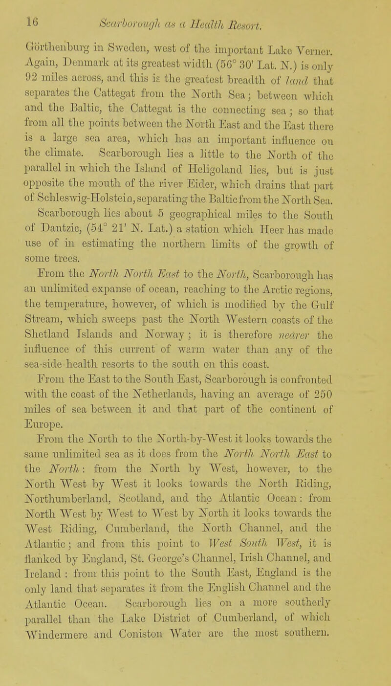 lli GurtlicnLurg in Sweden, west of the important Lake Vcrncr. Again, Denmark at its greatest Avidtli (5G° 30' Lat. N.) is only 92 miles across, and this is the greatest breadth of land that separates the Cattegat from the North Sea; betM'ecn which and the Baltic, the Cattegat is the connecting sea; so that from all the points between the North East and the East tlierc is a large sea area, which has an important inliuence on the climate. Scarborough lies a little to the North of the parallel in which the Island of Heligoland lies, but is just opposite the mouth of the river Eider, which drains that part of Schleswig-Holsteio, separating the Baltic from the North Sea. Scarborough lies about 5 geographical miles to the South of Dautzic, (54° 21' N. Lat.) a station which Heer has made use of in estimating the northern limits of the gi'owth of some trees. From the North. North East to the North, Scarborough has an unlimited expanse of ocean, reaching to the Arctic regions, the temperature, however, of which is modified by the Gulf Stream, which sweeps past the North Western coasts of the Shetland Islands and Norway ; it is therefore nearer the influence of this current of warm Avater than any of the sea-side health resorts to the south on this coast. From the East to the South East, Scarborough is confronted with the coast of the Netherlands, having an average of 250 miles of sea between it and that part of the continent of Europe. From the North to the North-by-West it looks towards the same unlimited sea as it does from the North North East to the North: from the North by West, however, to the North West by West it looks towards the North Eiding, Northumberland, Scotland, and the Atlantic Ocean: from North West by West to West by North it looks toAvards the West Eiding, Cumberland, the North Channel, and the Atlantic; and from this point to West South West, it is flanked by England, St. George's Channel, Irish Channel, and Ireland : from this point to the South East, England is the only land that separates it from the English Channel and the Atlantic Ocean. Scarborough lies on a more southerly parallel than the Lake District of Cumberland, of which Windermere and Coniston Water are the most southern.