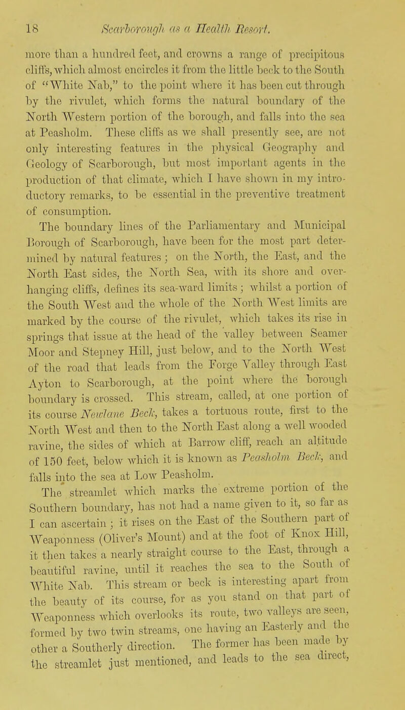 more than a hundred feei, and crowns a range of precipitous cliffs, Avhich almost encircles it from the little beck to the South of White jNab, to the point where it has been cut through by the rivulet, which forms the natural boundary of the North Western portion of the borough, and falls into the sea at Peasholm. These cliffs as we shall presently see, are not only interesting features in the physical Geography and Geology of Scarborough, but most important agents in the production of that climate, which I have shown in my intro- ductory remarks, to be essential in the preventive treatment of consumption. The boundary lines of the Parliamentary and Municipal liorough of Scarborough, have been for the most part deter- mined by natural features ; on the JSTorth, the East, and the North East sides, the ISTorth Sea, with its shore and over- hanging cliffs, defines its sea-ward limits; whilst a portion of the South West and the whole of the North West liniits are marked by the course of the rivulet, which takes its rise in springs that issue at the head of the valley between Seamer Moor and Stepney Hill, just below, and to the North AVesfc of the road that leads from the Forge Valley through East Ayton to Scarborough, at the point where the borough boundary is crossed. This stream, called, at one portion of its course Nuwlane Bed; takes a tortuous route, first to the North West and then to the North East along a well wooded ravine, the sides of which at Barrow cliff, reach an altitude of 150 feet, below which it is known as Peasliolm Bed; and falls into the sea at Low Peasholm. The' streamlet which marks the extreme portion of the Southern boundary, has not had a name given to it, so far as I can ascertain ; it rises on the East of the Southern part of Weaponness (Oliver's Mount) and at the foot of Knox Hill, it then takes a nearly straight course to the East, through a beautiful ravine, until it reaches the sea to the South of White Nab. 'J1iis stream or beck is interesting apart from the beauty of its course, for as you stand on that part of Weaponness Avhich overlooks its route, two valleys are seen, formed by two twin streams, one having an Easterly and the other a Southerly direction. The former has been made by the streamlet just mentioned, and leads to the sea direct,