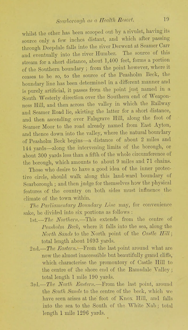 whilst the other has been scooped out by a rivulet, having its source only a few inches distant, and which after passing through Deepdale falls into the river Derwent at Seamer Carr and eventually into the river Humber. The source of this stream for a short distance, about 1,400 feet, forms a portion of the Southern boundary ; from the point however, where it ceases to be so, to the source of the Peasholm Beck, the boundary line has been determined in a different manner and is purely artificial, it passes from the point just named in a South Westerly direction over the Southern end of Weapon- ness Hill, and then across the valley in which tlie Eailway and Seamer Eoad lie, skirting the latter for a short distance, and then ascending over Falsgrave Hill, along the foot of Seamer Moor to the road already named from East Ayton, and thence down into the valley, where the natural bouu'lary of Peasholm Beck begins—a distance of about 2 miles and 144 yards—along the intervening limits of the borough, or about 300 yards less than a fifth of the whole circumference of the borough, which amounts to about 9 miles and 71 chains. Those who desire to have a good idea of the inner protec- tive circle, should walk along this land-ward boundary of Scarborough ; and then judge for themselves how the physical features of the country on both sides must influence the climate of the town within. The Parliamentary Boundary Line may, for convenience sake, be divided into six portions as follows : 1st;.—The Northern.—This extends from the centre of Peasholm Bed; where it falls into the sea, along the North Sands to the ISTorth point of the Castle Hill; total length about 1693 yards. 2nd.—T?te Eastern.'—Erom the last point around what are noAV the almost inaccessible but beautifully grand cliffs, which characterise the promontory of Castle Hill to the centre of the shore end of the Eamsdale Valley; total length 1 mile 190 yards. 3r(l.—The North Eastern.—Erom the last point, around the South Sands to the centre of the beck, whicli ^vo have seen arises at the foot of Knox Hill, and falls into the sea to the South of the White Nab; total length 1 mile 1296 yards,