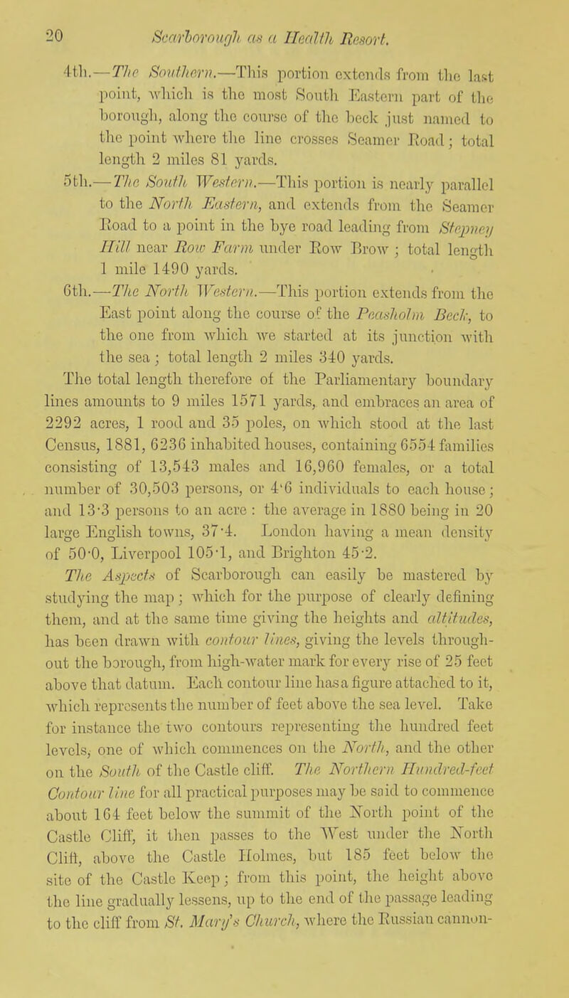 ii\\.—Tho Souther)i.—Th\a portion extends from tlie last point, Avliicli is the most South Eastern part of tho borough, along tho course of the heck just iiamed to the point where the lino crosses Seamer Eoad; total length 2 miles 81 yards. 5th.— The South Western.—This portion is nearly parallel to the North Eastern, and extends from the Seamer Road to a point in the bye road leading from Stepney Hill near Roiv Farm under Row Brow ; total length 1 mile 1490 yards. 6th.—The North Western.—This portion extends from the East point along the course of the Peasholm Bed:, to the one from which, we started at its junction M'ith the sea; total length 2 miles 340 yards. The total length therefore of the Parliamentary boundary Hues amounts to 9 miles 1571 yards, and embraces an area of 2292 acres, 1 rood and 35 poles, on which stood at the last Census, 1881, 6236 inhabited houses, containing G554 families consisting of 13,543 males and 16,960 females, or a total number of 30,503 persons, or 4'6 individuals to each house; and 13-3 persons to an acre : the average in 1880 being in 20 large English towns, 37'4. London having a mean density of 50-0, Liverpool lOS'l, and Brighton 45-2. Th.e Aspects of Scarborough, can easily be mastered by studying the map ; Avhicli for the purpose of clearly defining them, and at the same time giving the heights and altitudes, has been drawn witli contour lines, giving the levels through- out the borough, from high-water mark for every rise of 25 feet above that datum. Each contour line has a figure attached to it, Avhicb represents the number of feet above the sea level. Take for instance the two contours rein-esentiug the hundred feet levels, one of which commences on the North, and the other on the South of the Castle clifi. The Northern Hundred-feet Contour line for all practical purposes may be snid to commence about 164 feet below the summit of the ^North point of the Castle Cliff, it then passes to the AYest under the North Clitt, above the Castle Holmes, but 185 feet below the site of the Castle Keep; from this point, the height above the line gradually lessens, up to the end of the passage leading to the cliff from St. Clary's Cliurch, where the Russian cannon-