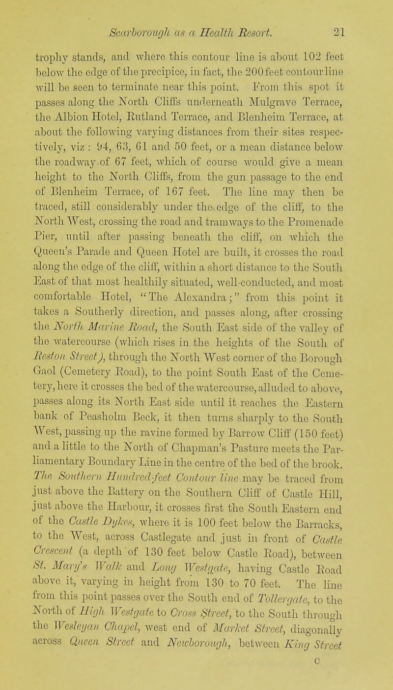 trophy stands, and where this contour line is aljout 102 feet bcloAV llie edge of tlie precipice, in fact, the 200 feet contour lino will be seen to terminate near this point. From this spot it passes along the North Cliffs underneath IMulgrave Terrace, the Albion Hotel, Eutland Terrace, and Blenheim Terrace, at about the following varying distances from their sites respec- tively, viz : 94, 63, Gl and 50 feet, or a mean distance below the roadway of 67 feet, which of course would give a mean height to the North Cliffs, from the gun j^assage to the end of Elenheim Terrace, of 167 feet. The line may then be traced, still considerably under the-edge of the cliff, to the North West, crossing the road and tramways to the Promenade Pier, until after passing beneath the cliff, on which the Queen's Parade and Qaeen Hotel are built, it crosses the road along the edge of the cliff, within a short distance to the South East of that most healthily situated, Avell-conducted, and most comfortable Hotel, The Alexandra; from this point it takes a Southerly direction, and passes along, after crossing the North Marine Road, the South East side of the valley of the watercourse (which rises in the heights of the South of Reston Street), through the North West corner of the Borough Gaol (Cemetery Eoad), to the point South East of the Ceme- tery, here it crosses the bed of the watercourse, alluded to above, passes along its North East side until it reaches the Eastern bank of Peasholm Beck, it then turns sharply to the South AVest, passing up the ravine formed by Barrow Cliff (150 feet) and a little to the North of Chapman's Pasture meets the Par- liamentary Boundary Line in the centre of the bed of the brook. The Southern Hundred-feet Contour line may be traced from just above the Battery on the Southern Cliff of Castle Hill, just above the Harbour, it crosses first the South Eastern end of the Castle Dyhes, where it is 100 feet below the Barracks, to the West, across Castlegate and just in front of Castle Crescent (a depth of 130 feet below Castle Ptoad), between St. Mary's Wall- and Lony Westgute, having Castle Eoad above it, varying in height from 130 to 70 feet. The line from this point passes over the South end of Tollergate, to the North of High Westgate to Cross l^treet, to the South through the Weslegan Chajiel, w^est end of Marhet Street, diagonally across Queen Street and Newhorough, between King Street c