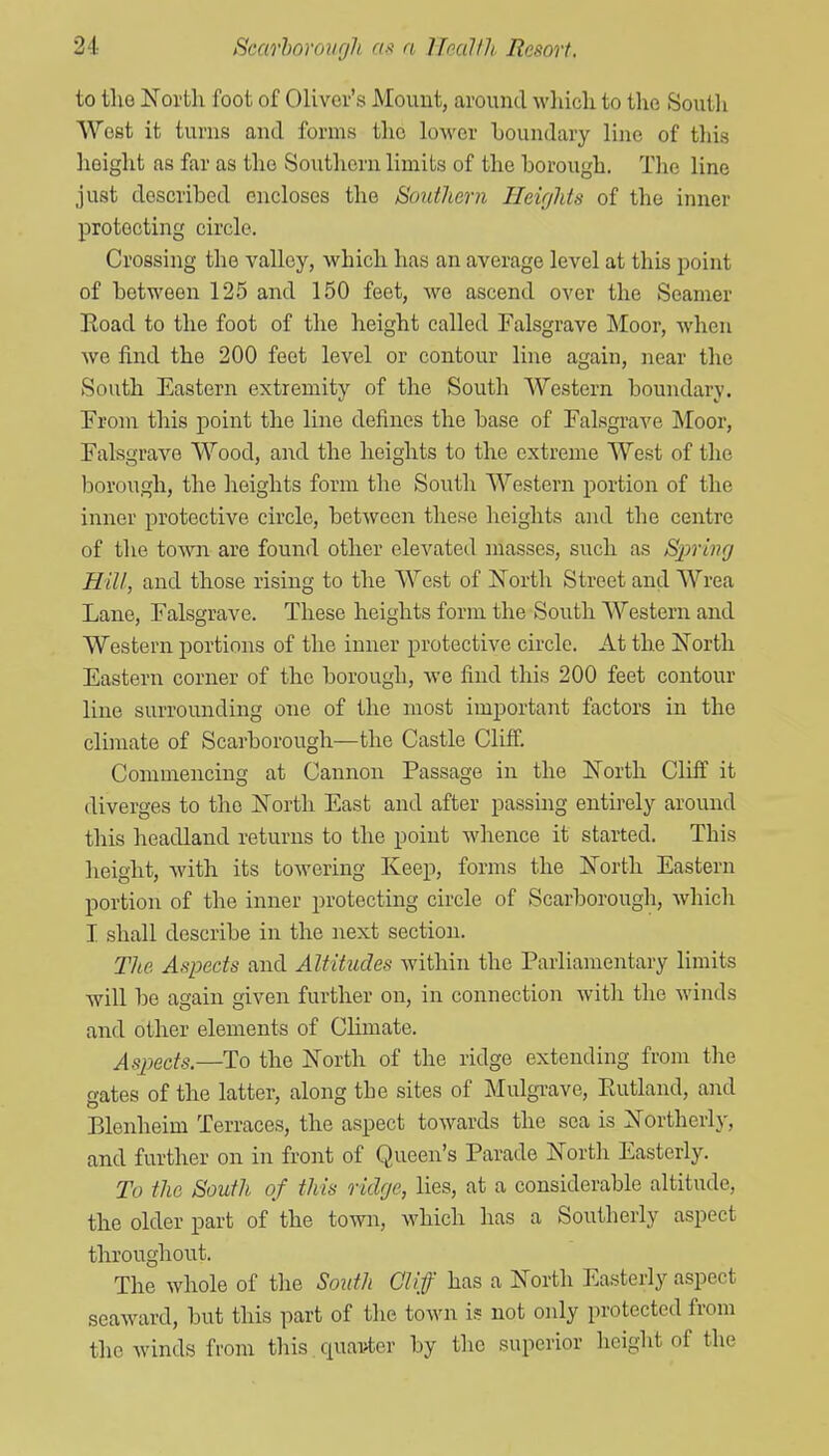 to tlio North foot of Oliver's Mount, around which to the South West it turns and forms the lower boundary line of this height as far as the Southern limits of the borough. The line just described encloses the Bontlicrn Heights of the inner protecting circle. Crossing the valley, which has an average level at this point of between 125 and 150 feet, Ave ascend over the Seamer Eoad to the foot of the height called Falsgrave Moor, when we find the 200 feet level or contour line again, near the South Eastern extremity of the South Western boundary. Pronr this point the line defines the base of Falsgrave Moor, Falsgrave Wood, and the heights to the extreme West of the borough, the heights form the South Western portion of the inner protective circle, between these heights and the centre of the town are found other elevated masses, such as Spring Hill, and those rising to the West of North Street and Wrea Lane, Falsgrave. These heights form the South Western and Western portions of the inner protective circle. At the North Eastern corner of the borough, we find this 200 feet contour line surrounding one of the most important factors in the climate of Scarborough—the Castle Cliff. Commencing at Cannon Passage in the North Cliff it diverges to the North East and after passmg entirely around this headland returns to the point whence it started. This height, with its towering Keep, forms the North Eastern portion of the inner protecting circle of Scarborough, which I. shall describe in the next section. The Aspects and Altitudes Avithin the Parliamentary limits will be again given further on, in connection Avitli the Avinds and other elements of Climate. Aspects.—To the North of the ridge extending from the gates of the latter, along the sites of Mulgrave, Eutland, and Blenheim Terraces, the aspect towards the sea is Northerly, and further on in front of Queen's Parade North Easterly. To the South of this ridge, lies, at a considerable altitude, the older part of the town, Avhich has a Southerly aspect throughout. The whole of the South Gliff has a North Easterly aspect seaward, but this part of the town is not only protected from the Avinds from this quainter by the superior height of the