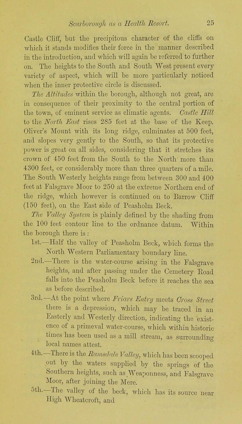 Castle Cliff, but tlie precipitous character of the cliffs on which it stands modifies their force in the manner described in the introduction, and which will again be referred to further on. The heights to the South and South West present every variety of aspect, Avhich will be more particularly noticed when the inner protective circle is discussed. The Altitades within the borough, although not great, are in consequence of their proximity to the central jDortion of the town, of eminent service as climatic agents. Castle Hill to the North FmsI rises 285 feet at the base of the Keep. Oliver's Mount with its long ridge, culminates at 500 feet, and sloj)es very gently to the South, so that its protective power is great on all sides, considering that it stretches its crown of 450 feet from the South to the IN'orth more than 4300 feet, or considerably more than three quarters of a mile. The South Westerly heights range from between 300 and 400 feet at Falsgi-ave Moor to 250 at the extreme I^orthern end of the ridge, which however is continued on to Barrow Cliff (150 feet), on the East side of Peasholm Beck. The Valleij System is j)lainly defined by the shading from the 100 feet contour Ime to the ordnance datum. Within the borough there is : 1st.—Half the valley of Peasholm Beck, which forms the North Western Parliamentary boundary line. 2nd.—There is the water-course arising in the Palsgrave heights, and after passing under the Cemetery Eoad falls into the Peasholm Beck before it reaches the sea as before described. 3rd.—At the point Avhere Friars Entry meets Gross Street there is a depression, which may be traced in an Easterly and Westerly direction, indicating the exist- ence of a primeval water-course, which within historic tunes has been used us a mill stream, us surrounding local names attest. 4th.—There is the Ramsdale Valley, which has been scooped out by the waters suppHed by the springs of the Southern heights, such as .Weaponness, and Palsgrave Moor, after joining the Mere. •3th.—The valley of the bedc, which has its source near High Wheatcroft, and
