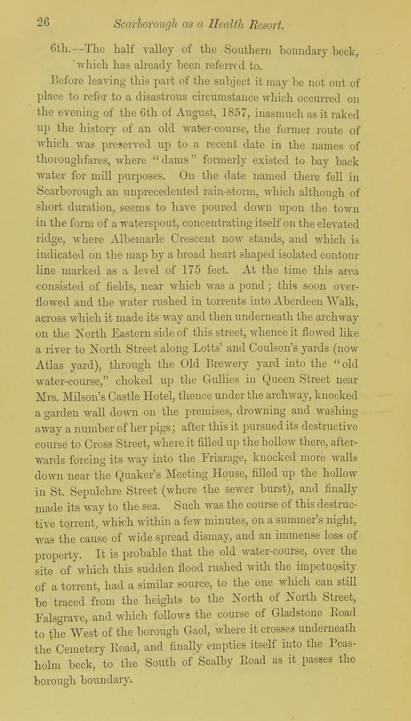 Gth.--Tlio half valley of the Southern boundary beck, which has already beeii referred to. ]>cfore leaving this part of the subject it may be not out of place to refer to a disastrous circumstance Avliich occurred on the evening of the 6th of August, 1857, inasmuch as it raked up the history of an old water-course, the former route of Avhich was preserved up to a recent date in the names of thoroughfares, where dams formerly existed to bay back water for mill purposes. On the date named there fell in Scarborough an unprecedented rain-storm, whicli although of short duration, seems to have poured down upon the town in the form of a waterspout, concentrating itself on the elevated ridge, where Albemarle Crescent now stands, and which is indicated on the map by a broad heart shaped isolated contour line marked as a level of 175 feet. At the time this area consisted of fields, near which was a pond; this soon over- floAved and the Avater rushed in torrents into Aberdeen Wallc, across which it made its way and then underneath the archway on the jSTortli Eastern side of this street, whence it flowed lilce a river to North Street along Lotts' and Coulson's yards (now Atlas yard), throngh the Old Brewery yard into the old Avater-coursc, choked up the Gullies in Queen Street near Mrs. Milson's Castle Hotel, thence under the archway, knocked a garden wall down on the premises, drowning and Avashing away a number of her pigs; after this it pursued its destructive course to Cross Street, Avhere it filled up the holloAV there, aftcr- Avards forcing its Avay into the Friarage, Icnocked more Avails doAvn near the Quaker's INIeeting House, filled up the hoUoAV in St. Sepid.chre Street (Avhere the seAver burst), and finally uiade its way to the sea. Such was the course of this destruc- tive torrent, Avhich Avithin a few minutes, on a summer's night, Avas the cause of wide spread dismay, and an immense loss of property. It is probable that the old Avater-course, over the site of Avhicli this sudden flood rushed Avith the impetuosity of a torrent, had a simHar source, to the one which can still be traced from the heights to the North of North Street, Ealsgrave, and Avhich follows the course of Gladstone Eoad to the West of the borough Gaol, Avhere it crosses underneath the Cemetery Eoad, and finally empties itself into the Peas- holm beck, to the South of Scalby Road as it passes the borough boundary.