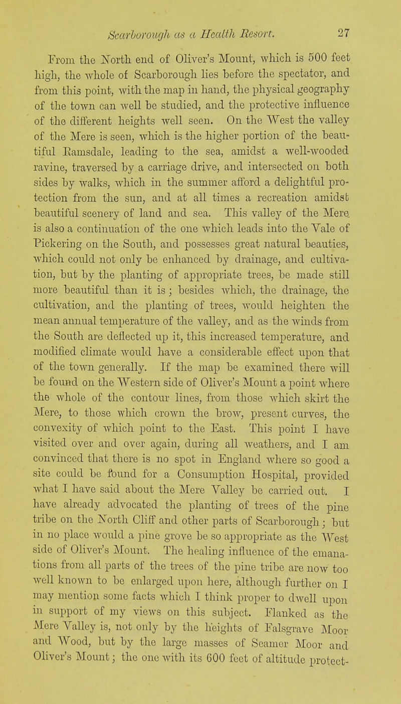 From tlio Kortli end of Oliver's Mount, which is 500 feet high, the Avhole of Scarborough lies before the spectator, and from this point, with the map in hand, the physical geography of the town can well be studied, and the protective influence of the different heights well seen. On the West the valley of the Mere is seen, which is the higher portion of the beau- tiful Eamsdale, leading to the sea, amidst a well-wooded ravine, traversed by a carriage drive, and intersected on both sides by walks, which in the summer afi'ord a delightful pro- tection from the sun, and at all times a recreation amidst beautiful scenery of land and sea. This valley of the Mere, is also a continuation of the one which leads into the Yale of Pickering on the South, and possesses great natural beauties, Avhich could not only be enhanced by drainage, and cultiva- tion, but by the planting of appropriate trees, be made still more beautiful than it is; besides which, the drainage, the cultivation, and the plantmg of trees, would heighten the mean annual temperature of the valley, and as the Avinds from the South are deflected up it, this increased temperature, and modified climate would have a considerable effect upon that of the town generally. If the map be examined there will be foimd on the Western side of Oliver's Mount a jDoint where the whole of the contour lines, from those which skirt the Mere, to those which crown the brow, present curves, the convexity of Avhich point to the East. This point I have visited over and over again, during all Aveatliers, and I am convinced that there is no spot in England where so good a site could be found for a Consumption Hospital, provided what I have said about the Mere Valley be carried out. I have already advocated the planting of trees of the pine tribe on the Is'orth Cliff' and other parts of Scarborough; but in no place Avould a pine grove be so appropriate as the West side of Oliver's Mount. The healing influence of the emana- tions from all parts of the trees of the pine tribe are now too well known to be enlarged upon here, although further on I may mention some facts which I think proper to dwell upon in support of my views on this subject. Flanked as the Mere Valley is, not only by the heights of Falsgrave Moor and Wood, but by the large masses of Seamor Moor and Oliver's Mount j the one Avith its 600 feet of altitude protect-