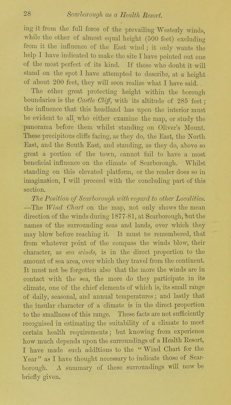 iiig it from the full force of the prevailing Westerly winds, while the other of almost equal height (500 feet) excluding from it the influence of the East wind ; it oidy wants the help T have indicated to make tiic site I have pointed out one of the most perfect of its kind. If those Avho douht it will stand on the spot I have attempted to describe, at a height of about 200 feet, they will soon realize what I have said. The other great protecting lieight within the borough boundaries is the Castle Cliff, Avith its altitude of 285 feet; the influence that this headland has upon the interior must be evident to all Avho either examine the map, or study the panorama before them whilst standing on Oliver's Moimt. These precipitous cliffs facing, as tliey do, the East, the North East, and the South East, and standing, as they do, above so great a portion of the town, cannot fail to have a most beneficial influence on the climate of Scarborough. Whilst standing on this elevated platform, or the reader does so in imagination, I will proceed Avith the concluding part of this section. The Position of Scarborour/h icith regard to other Localities. —The Wind Chart on the map, not only shoAvs the mean direction of the Avinds during 1877-81, at Scarborough, but the names of the surrounding seas and lands, over Avhich they may bloAV before reaching it. It must be remembered, that from AAdiatever point of the compass the Avinds bloAA^, their character, as sea winds, is in the direct jjroportion to the amount of sea area, over Avhich they travel from the continent. It must not be forgotten also that the more the Avinds are in contact Avith the sea, the more do they participate in its climate, one of the chief elements of Avhicli is, its small range of daily, seasonal, and annual temperatures; and lastly that the insular character of a climate is in the dii-ect proportion to the smaUness of this range. These facts are not sufficiently recognised in estimating the suitability of a climate to meet certain health requirements; but knoAving from experience how mirch depends upon the surroundings of a Health Eesort, I have made such additions to the  Wind Chart for the Year  as I have thought necessary to indicate those of Scar- borough. A summary of these surroundings Avill noAV bo briefly given.