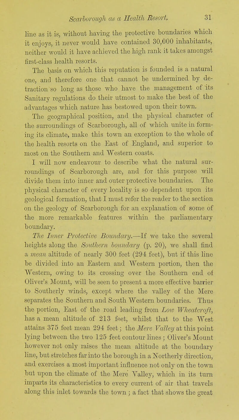 line as it is, Avitliout having tlie protective bouudaiies wliicli it enjoys, it never would have contained 30,000 inhabitants, neither would it have achieved the high rank it takes amongst first-class health resorts. The basis on Avhicli this reputation is founded is a natural one, and therefore one that cannot be undermined by de- traction so long as those who have the management of its Sanitary regulations do their utmost to make the best of the advantages which nature has bestowed upon their town. The geographical position, and the physical character of the surroundings of Scarborough, all of which unite in form- ing its climate, make this town an exception to the whole of the health resorts on the East of England, and superior to most on the Southern and Western coasts. I Avill now endeavour to describe what the natural sur- roundings of Scarborough are, and for this purpose will divide them into inner and outer protective boundaries. The physical character of every locality is so dependent upon its geological formation, that I must refer the reader to the section on the geology of Scarborough for an explanation of some of the more remarkable features within the parliamentary boundary. The Inner Protective Boundary.—If we take the several heights along the Southern houndarij (p. 20), we shall find a mean altitude of nearly 300 feet (294: feet), but if this line be divided into an Eastern and Western portion, then the Western, owing to its crossing over the Southern end of Oliver's Mount, will be seen to present a more effective barrie]' to Southerly winds, except where the valley of the ]Mere separates the Southern and South Western boundaries. Thus the portion, East of the road leading from Loio Wlieatcroft, has a mean altitude of 213 feet, whilst that to the West attains 375 feet mean 294 feet; the Mere Valley at this point lying between the two 125 feet contour lines ; Oliver's Mount however not only raiaes the mean altitude at the boundary line, but stretches far into the borough in a jSTortherly direction, and exercises a most important influence not only on the town but upon the climate of the Mere Valley, which in its turn imparts its characteristics to every current of air that travels along this inlet towards the town ; a fact that shows the great