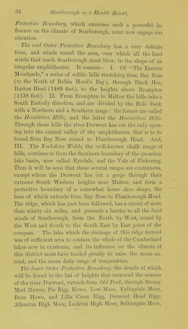 Protective Boundary, wliich exercises such a powerful in- fluence on tlie climate of Scarborough, must now engage our attention. The real Outer Protective Boundary has a very definite form, and winds round the area, over which all the land winds that reach Scarborough must blow, in the shape of an irregular amphitheatre. It consists : I. Of  The Eastern Moorlands, a series of oolitic hills stretching from J]ay Ness (to the North of Eobin Hood's Bay), through lUack Hoe, Burton Head (1489 feet), to the heights above Brompton (1138 feet). II. From Brompton to Malton the hills take a South Easterly direction, and are divided by the Hole r>eck with a~Northern and a Southern range : the former are called the Hamhleton Hills, and the latter the Hmcardian Ililh. Through these hills the river Derwent has cut the only open- ing into the central valley of the amphitheatre that is to be found from Bay Ness round to Flamborougli Head. And, III. The Yorlcshire Wolds, the well-known chalk range of hills, continue to form the Southern boundary of the quondam lake basin, now called Eyedale, and the Vale of Pickering. Thus it will be seen that these several ranges are continuous, except where the Derwent has cut a gorge through their extreme South Western heights near Malton, and form a protective boundary of a somewhat horse shoe shape, the base of which extends from Bay Ness to Flamborougli Head. The ridge, which has just been followed, has a circuit of more than ninety six miles, and j^i'esents a barrier to all the land winds of Scarborough, from the North by West, round by the West and South to the South East by East point of the compass. Tlie lake which the drainage of this ridge formed was of sufficient area to contain the whole of the Cumberland lakes now in existence, and its influence on the climate of this district must have tended greatly to raise the mean an- nual, and the mean daily range of temperature. The lesser Outer Protective Boundary, the details of which will be found in the list of heights that surround the sources of the river Derwent, extends from Old Peal-, through Stoney Marl Howes, Pie Eigg Howe, Low ]\Ioor, Fylingdale Moor, Burn Howe, and Lilla Cross Eigg, Derwent Head Eigg, AUerston High IVIoor, Lockton High JMoor, Saltersgate Moor,