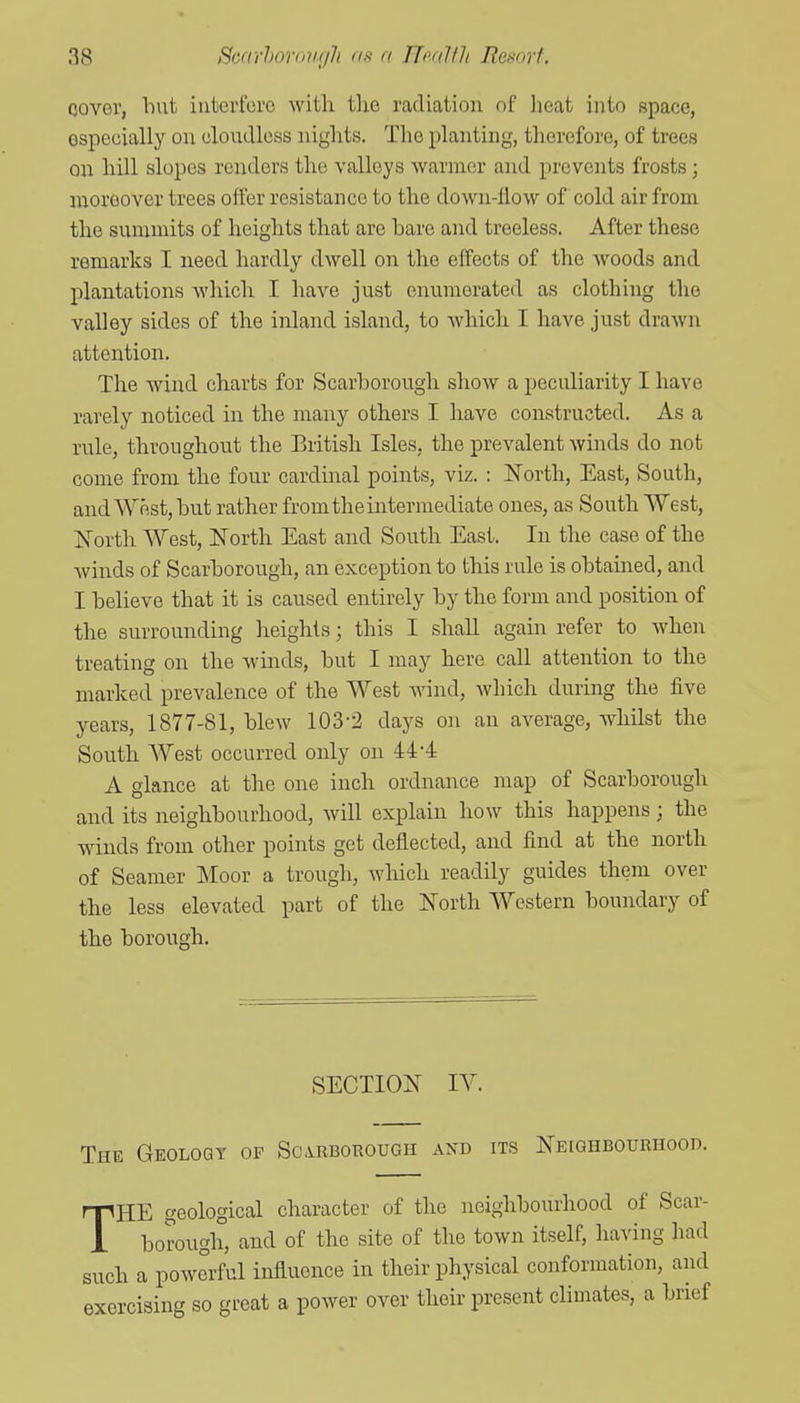 oovor, Imt iutei'forc witli the radiation of Jieat into space, especially on cloudless nights. The planting, therefore, of trees on hill slopes renders the valleys warmer and prevents frosts; moreover trees offer resistance to the down-llow of cold air from the summits of heights that are bare and treeless. After these remarks I need hardly dwell on the effects of the woods and plantations which I have just enumerated as clothing the valley sides of the inland island, to which I have just drawn attention. The wind charts for Scarborough show a peculiarity I have rarely noticed in the many others I have constructed. As a rule, throughout the British Isles, the prevalent winds do not come from the four cardinal points, viz. : North, East, South, and West, but rather from the intermediate ones, as South West, IS^orth West, ISTorth East and South East. In the case of the winds of Scarborough, an exception to this rule is obtamed, and I believe that it is caused entirely by the form and position of the surrounding heights; this I shaU again refer to when treating on the winds, but I may here call attention to the marked prevalence of the West Avind, which during the five years, 1877-81, blew 103-2 days on an average, whilst the South AVest occurred only on 44*4 A glance at the one inch ordnance map of Scarborough and its neighbourhood, will explain how this happens; the wdnds from other points get deflected, and find at the north of Seamer ]\Ioor a trough, which readily guides them over the less elevated part of the North Western boundary of the borough. SECTION IV. The Geoloqt of Scarborough and its NEtoHBOURHooD. THE geological character of the neighbourhood of Scar- borough, and of the site of the town itself, having had such a powerful influence in their physical conformation, and exercising so great a power over their present climates, a brief