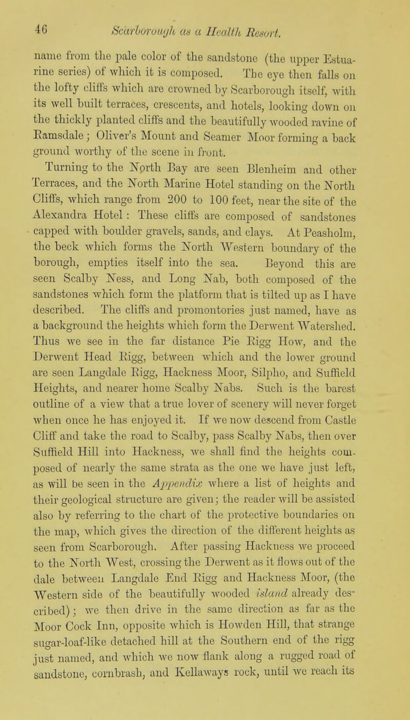 name IVoin the pale color of the sandstone (the upper Estua- rine series) of which it is composed. The eye then falls on the lofty cliffs which are crowned by Scarborough itself, with its well built terraces, crescents, and hotels, looking down on the thickly planted cliffs and the beautifully wooded ravhie of Eamsdale ; Oliver's Mount and Seamer Moor forming a back ground worthy of the scene in fj'unt. Turning to the ]Nprth Bay are seen Blenheim and other Terraces, and the North Marine Hotel standing on the North Cliff's, which range from 200 to 100 feet, near the site of the Alexandra Hotel: These cliffs are composed of sandstones capped with boulder gravels, sands, and clays. At Peasholni, the beck which forms the North Western boundary of the borough, empties itself into the sea. Beyond this are seen Scalby Ness, and Long Nab, both composed of the sandstones which form the platform that is tilted up as I have described. The cliff's and promontories just named, have as a background the heights which forni the Derwent Watershed. Thus we see in the far distance Pie Eigg How, and the Derwent Head Eigg, between which and the lower ground are seen Langdale Eigg, Hackness Moor, Silpho, and Suffield Heights, and nearer home Scalby Nabs. Such is the barest outline of a view that a true lover of scenery will never forget when once he has enjoyed it. If we now descend from Castle Cliff and take the road to Scalby, pass Scalby Nabs, then over Suffield Hill into Hackness, we shall find the heights com- posed of nearly the same strata as the one we have just left, as will be seen in the A-ppenclix where a list of heights and their geological structure are given; the reader will be assisted also by referring to the chart of the protective boundaries on the map, which gives the direction of the different heights as seen from Scarborough. After passing Hackness we proceed to the North West, crossing the Derwent as it flows out of the dale between Langdale End Eigg and Hackness Moor, (the Western side of the beautifully wooded island already des- cribed) ; we then drive in the same direction as far as the JMoor Cock Inn, opposite which is Howden Hill, that strange sugar-loaf-like detached hill at the Southern end of the rigg just named, and which we now flank along a rugged road of sandstone, cornbrash, and KeUaways rock, until avc reach its