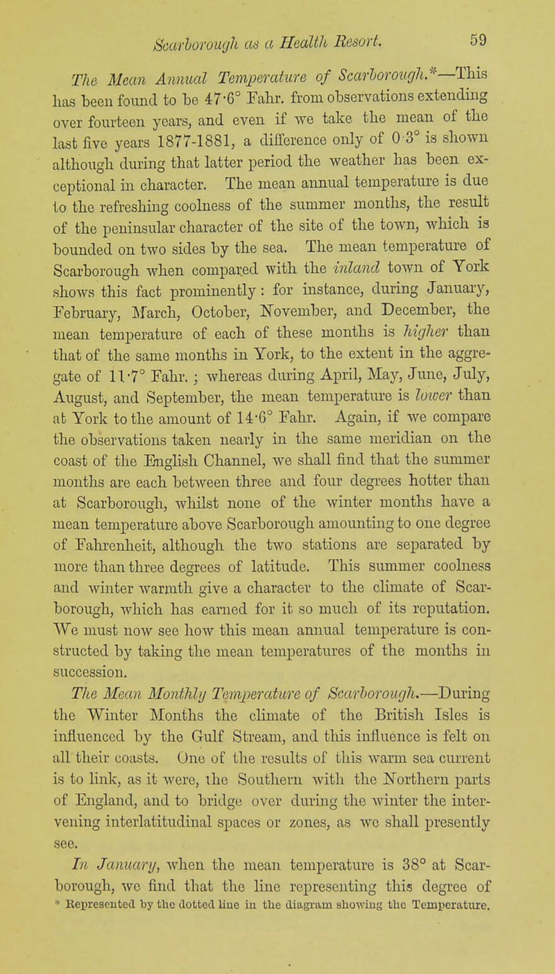 The Mean Annual Temperature of Scarborough^—This lias been found to be 47-6° Fahr. from observations extending over fourteen years, and even if Ave take the mean of tlie last five years 1877-1881, a difference only of 0 3° is sliown although during that latter period the weather has been ex- cejDtional in character. The mean annual temperature is due to the refreshing coolness of the summer months, the result of the peninsular character of the site of the town, which is bounded on two sides by the sea. The mean temperature of Scarborough when compared with the inland town of York shows this fact prominently: for instance, during January, February, Lfarch, October, November, and December, the mean temperature of each of these months is higher than that of the same months in York, to the extent in the aggre- gate of 11-7° Fahr. ; whereas during April, May, June, July, August, and September, the mean temperature is loicer than ab York to the amount of 14-6° Fahr. Again, if we compare the observations taken nearly in the same meridian on the coast of the English Channel, we shall find that the summer months are each between three and four degrees hotter than at Scarborough, Avhilst none of the winter months have a mean temperature above Scarborough amounting to one degree of Fahi'enheit, although the two stations are separated by more than three degrees of latitude. This summer coolness and winter warmth give a character to the climate of Scar- borough, which has earned for it so much of its reputation. We must now see how this mean annual temperature is con- structed by taking the mean temperatures of the months in succession. The Mean Monthly Temperature of Scarborough.—During the Whiter Months the climate of the British Isles is influenced by the Gulf Stream, and tliis influence is felt on all their coasts. One of the results of this warm sea cui'rent is to link, as it were, ihe Southern with the Northern parts of England, and to bridge over during the Avinter the inter- vening interlatitudinal spaces or zones, as wo shall presently see. In January, Avhen the mean temperature is 38° at Scar- borough, we find that the line represeutmg this degree of * Eepreseutetl by the dotted liue iu tlie diagram showing the Temperature.
