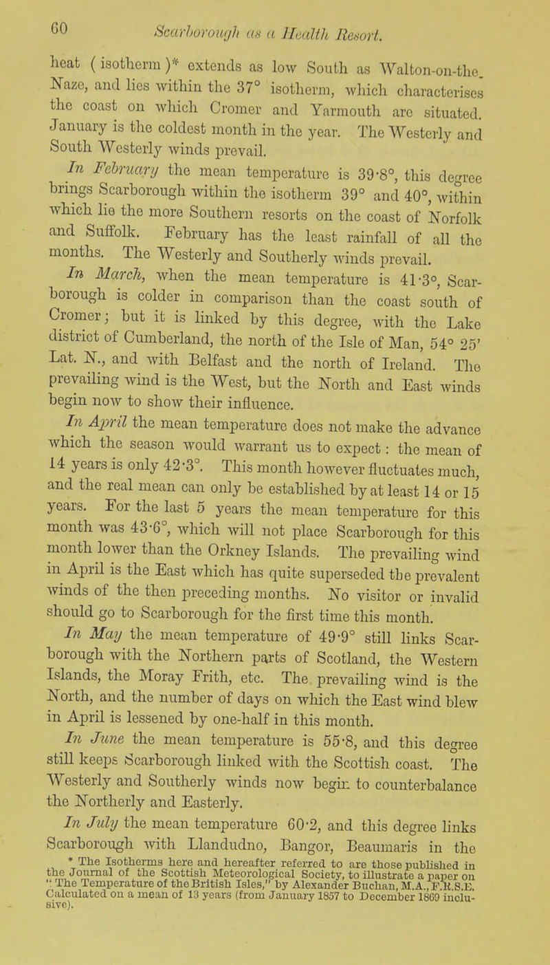 heat (isotliorm )* extends as low South as Walton-on-the Naze, and lies within the 37° isotherm, which characterises the coast on which Cromer and Yarmouth arc situated. January is the coldest month in the year. The Westerly and South Westerly winds prevail. In Fehruary the mean temperature is 39-8°, this degree brings Scarborough within the isotherm 39° and 40°, within which lie the more Southern resorts on the coast of Norfolk and Suffolk. February has the least rainfaU of aU the months. The Westerly and Southerly winds prevail. In March, when the mean temperature is 41-3°, Scar- borough is colder in comparison than the coast south of Cromer; but it is linked by this degree, with the Lake district of Cumberland, the north of the Isle of Man, 54° 25' Lat. N., and with Belfast and the north of Ireland. The prevailing wind is the West, but the North and East winds begin now to show their influence. In Ajml the mean temperature does not make the advance which the season would warrant us to expect: the mean of 14 years is only 42 -3° This month however fluctuates much, and the real mean can only be established by at least 14 or 15 years. For the last 5 years the mean temperature for this month was 43-6°, which will not place Scarborough for this month lower than the Orkney Islands. The prevailing wind in April is the East which has quite superseded the prevalent winds of the then preceding months. No visitor or invalid should go to Scarborough for the first time this month! In May the mean temperature of 49-9° still links Scar- borough with the Northern pai'ts of Scotland, tlie Western Islands, the Moray Frith, etc. The prevailing wind is the North, and the number of days on which the East wind blew in April is lessened by one-half in this month. In June the mean temperature is 55'8, and this degree still keeps Scarborough linked with the Scottish coast. The Westerly and Southerly winds now begin to counterbalance the Northerly and Easterly. In July the mean temperature 60-2, and this degree hnks Scarborough with Llandudno, Bangor, Beaumaris in the * The Isotherma here and hereafter refeiTed to are those published in the Journal of the Scottish Meteorological Society, to illustrate a paper on  The Temperature of the British Isles, by Alexander Buchan, M.A.,F U S.IO. Calculated on a mean of 13 years (from January 1857 to December 18G0 inclu- sive)