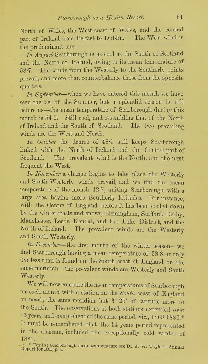 ISTortli of Wales, the West coast of Wales, and the central part of Ireland from Belfast to Dublin. The West wind is the predominant one. In August Scarborough is as cool as the South of Scotland and the North of Ireland, owing to its mean temperature of 58-7. The winds from the Westerly to the Southerly points prevail, and more than counterbalance those from the opposite quarters. In September—when we have entered this month we have seen the last of the Summer, but a splendid season is still before us—the mean temperature of Scarborough during this month is 549. Still cool, and resembling that of the ISTorth of Ireland and the South of Scotland. The two prevailing winds are the West and l^Torth. In October the degree of 48*5 still keeps Scarborough linked with the North of Ireland and the Central part of Scotland. The prevalent wind is the North, and the next frequent the West. In November a change begins to take place, the Westerly and South Westerly winds prevail, and we find the mean temperature of the month 427, uniting Scarborough with a large area having more Southerly latitudes. For instance, with the Centre of England before it has been cooled down by the winter frosts and snows, Birmingham, Stafford, Derby, Manchester, Leeds, Kendal, and the Lake District, and the North of Ireland. The prevalent winds are the Westerly and South Westerly. In December—the first month of the winter season we find Scarborough having a mean temperature of 38-8 or only 0-5 less than is found on the South coast of England on the same meridian—the prevalent winds are Westerly and South Westerly. We will now compare the mean temperatures of Scarborough for each month with a station on the South coast of England on nearly the same meridian but 3° 25' of latitude more to the South. The observations at both stations extended over 13 years, and comprehended the same period, viz., 1868-1880.* It must be remembered that the 14 years period represented in the diagram, included the exceptionally cold winter of 1881. licport for 1881''f 4°^°'^^^ ^'''^^ ^^'^''^^^^ ^' Annual