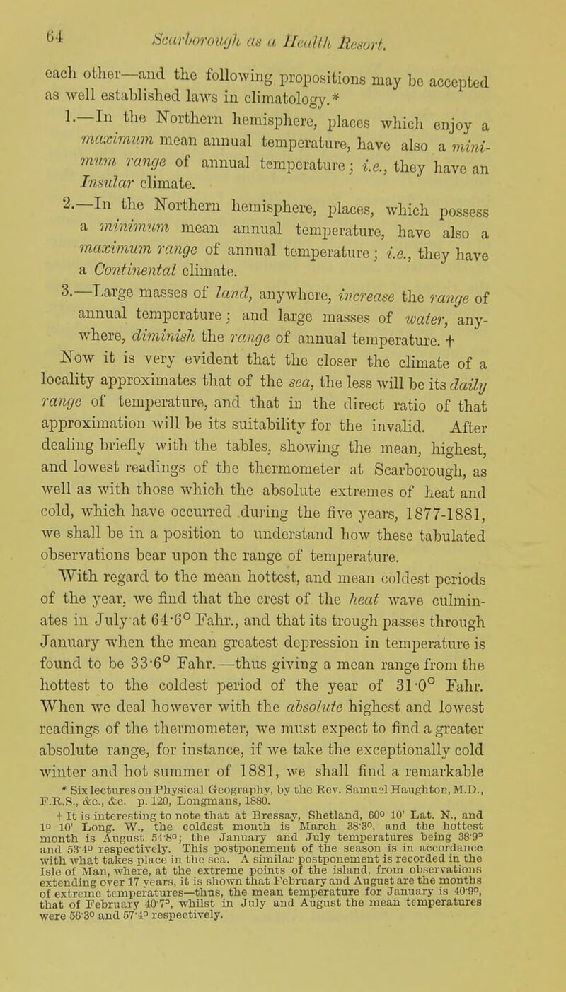 each other—and the following propositions may be accepted as well established laws in climatology.* 1. —In the Northern hemisphere, places which enjoy a maximum mean annual temperature, have also a mini- mum range of annual temperature; i.e., they have an Insular climate. 2. —In the Northern hemisphere, places, which possess a minimum mean annual temperature, have also a maximum range of annual temperature; i.e., they have a Continental climate. 3. —Large masses of land, anywhere, increase the range of annual temperature; and large masses of luater, any- where, diminish the range of annual temperature, t Now it is very evident that the closer the climate of a locality approximates that of the sea, the less will be its daily range of temperature, and that in the direct ratio of that approximation will be its suitability for the invalid. After dealing briefly with the tables, showing the mean, highest, and lowest readings of the thermometer at Scarborough, as well as with those which the absolute extremes of heat and cold, which have occurred during the five years, 1877-1881, Ave shall be in a position to understand how these tabulated observations bear upon the range of temperature. With regard to the mean hottest, and mean coldest periods of the year, we find that the crest of the heat wave culmin- ates in July at 64-6° Fahr., and that its trough passes through January when the mean greatest depression in temperature is found to be 33 6° Fahr.—thus giving a mean range from tlie hottest to the coldest period of the year of 31'0° Fahr. When we deal however with the absolute highest and loM'est readings of the thermometer, we must expect to find a greater absolute range, for instance, if Ave take the exceptionally cold Avinter and hot summer of 1881, Ave shall find a remarkable * Six lectures on Physical Geogi'apliy, by tlie Rev. Samusl Haughton, M.D., F.E.S., &c., &c. p. 120, Longmans, 1880. + It is interesting to note that at Bressay, Shetland, 60 10' Lat. N., and 10 10' Iiong. W., the coldest month is March 38-3°, and the hottest month is Aiigust !'A'?,°\ the January and July temperatures being 38'9^ and 53'i° respectively. This postponement of the season is in accordance with what takes place in the sea. A similar postponement is recorded in the Isle of Man, where, at the extreme points of the island, from observations extending over 17 years, it is shown that February and August are the months of extreme temperatures—thus, the mean temperature for January is 40-9o, that of February -lO T', whilst in July and August the mean temperatures were 5G'3° and 51'i° respectively.