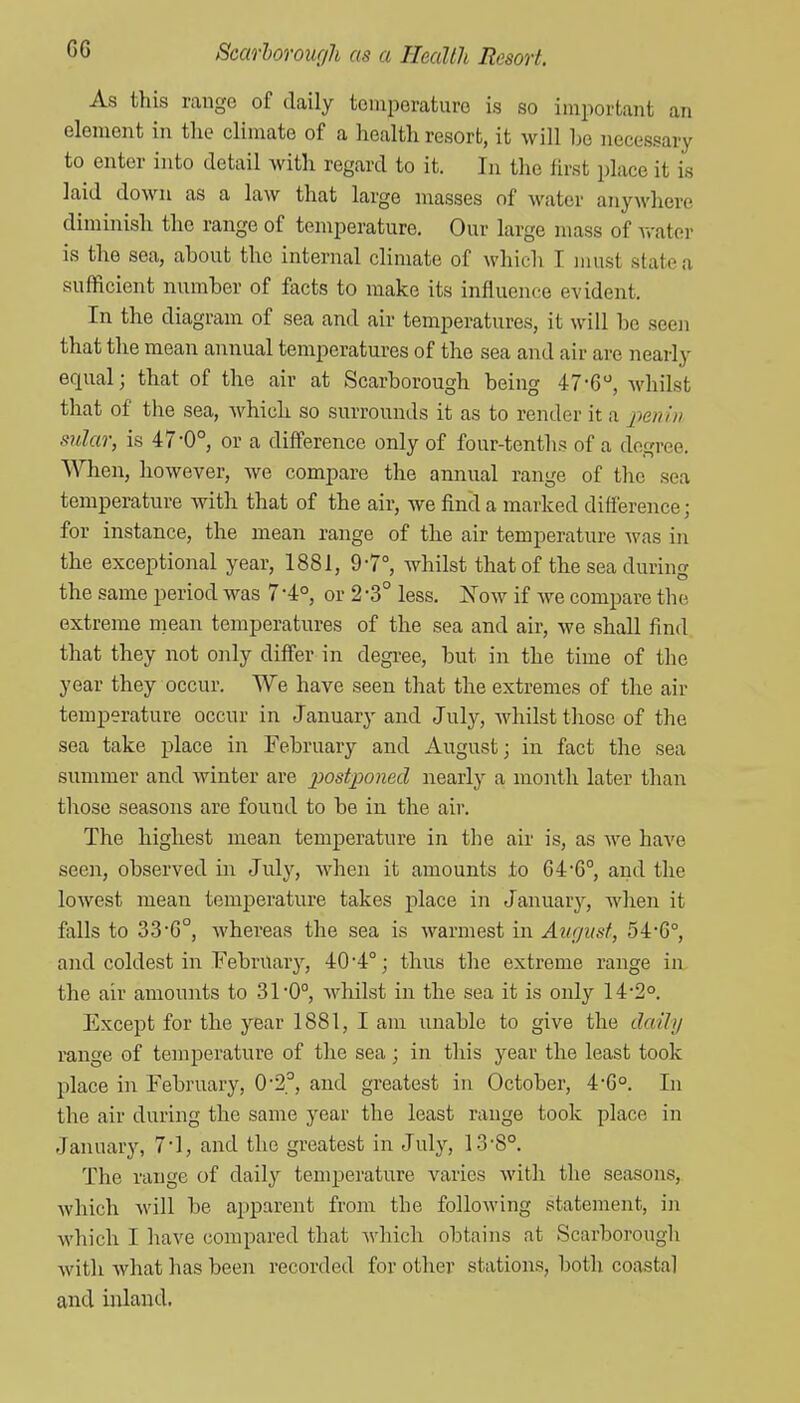As this range of daily temperature is so important an element in the climate of a health resort, it will he necessary to enter into detail with regard to it. In the first place it is laid down as a law that large masses of water anywhere diminish the range of temperature. Our large mass of Avater is the sea, about the internal climate of which I jimst state a sufficient number of facts to make its influence evident. In the diagram of sea and air temperatures, it will be seen that the mean annual temperatures of the sea and air are nearly equal; that of the air at Scarborough being 47-6, whilst that of the sea, which so surrounds it as to render it a jienin anlar, is 47*0°, or a difference only of four-tentlis of a degree. When, however, we compare the annual range of tlic sea temperature with that of the air, we find a marked difference; for instance, the mean range of the air temperature was in the exceptional year, 1881, 9-7°, whilst that of the sea during the same period was 7 -4°, or 2 -3° less. Now if we compare the extreme mean temperatures of the sea and air, we shall find that they not only differ in degree, but in the time of the year they occur. We have seen that the extremes of the air temperature occur in January and July, whilst those of the sea take place in February and August; in fact the sea simamer and winter are j^ostponecl nearly a month later than those seasons are found to be in the air. The highest mean temperature in tlie air is, as we have seen, observed in July, when it amounts to 64'6°, and the lowest mean temperature takes place in Januarj^, when it falls to 336°, whereas the sea is warmest m August, 54-G°, and coldest in February, 40*4°; thus the extreme range in the air amounts to 31*0°, whilst in the sea it is only 14-2°. Except for the year 1881, I am unable to give the dailn range of temperature of the sea ; in this year the least took place in February, 0'2.°, and greatest in October, 4-6°. In the air during the same year the least range took place in January, 71, and the greatest in July, 13-8°. The range of daily temperature varies with the seasons, which will be apparent from the following statement, in which I have compared that wliich obtains at Scarborough with what has been recorded for other stations, both coastal and inland.