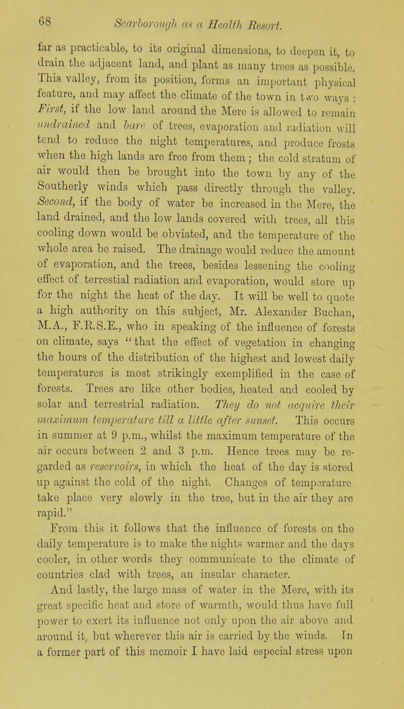 G8 far as practicable, to its original dimensions, to deepen it, to drain the adjacent land, and plant as many trees as possible. This valley, from its position, forms an important physical feature, and may affect the climate of the town in t*vo Avays : First, if the low land around the Mere is allowed to remain iindraimd and hare of trees, evaporation and radiation will tend to reduce the night temperatures, and produce frosts when the high lands are free from them; the cold stratum of air would then be brought into the town by any of the Southerly winds which pass directly through the valley. Second, if the body of water be increased in the ]\fere, the land drained, and the low lands covered with trees, all this coolmg down would be obviated, and the temperature of the Avhole area be raised. The drainage would reduce the amount of evaporation, and the trees, besides lessening the cooling effect of terrestial radiation and evaporation, would store up for the night the heat of the day. It will be well to quote a high authority on this subject, Mr. Alexander Buchan, M.A., F.RS.E., who in speaking of the influence of forests on climate, says  that the effect of vegetation in changing the hours of the distribution of the highest and lowest daily temperatures is most strikingly exemplified in the case of forests. Trees are like other bodies, heated and cooled by solar and terrestrial radiation. They do not ncquire their maximum tem^yerature till a little after sunset. This occurs in summer at 9 p.m., whilst the maximum temperature of the air occurs between 2 and 3 p.m. Hence trees may be re- garded as reservoirs, in which the heat of the day is stored up against the cold of the night. Changes of temperature take place very slowly in the tree, but in the air they are rapid. From this it follows that the influence of forests on the daily temperature is to make the nights warmer and the days cooler, in other words they communicate to the climate of countries clad with trees, an insular character. And lastly, the large mass of water in the ISfere, with its great specific heat and store of warmth, would thus have full jDower to exert its influence not only upon the air above and around it, but wherever this air is carried by the winds. In a former part of this memoir I have laid especial stress upon
