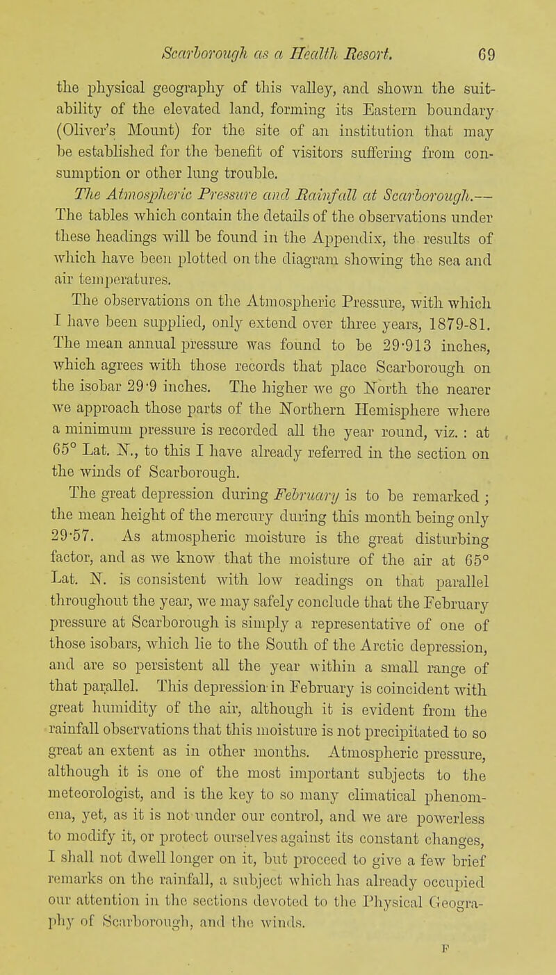 the jDhysical geography of this valley, and shown the suit- ability of the elevated land, forming its Eastern boundary (Oliver's Mount) for the site of an institution that may be established for the benefit of visitors suffering from con- sumption or other lung trouble. Tlie Atmosjphena Pressure and Rainfall at Scarborough.— The tables which contain the details of the observations under these headings will be found in the Appendix, the results of which have been plotted on the diagram showing the sea and air teinperatures. The observations on tlie Atmospheric Pressure, with which I have been supplied, only extend over three years, 1879-81. The mean annual pressure was found to be 29-913 inches, which agrees with those records that place Scarborough on the isobar 29-9 inches. The higher Ave go JSTorth the nearer we approach those parts of the ISTorthern Hemisphere where a minimum pressure is recorded all the year round, viz. : at 65° Lat. IST., to this I have already referred in the section on the winds of Scarborouo-h, O The great depression during Felruary is to be remarked ; the mean height of the mercury during this month being only 29-57. As atmospheric moisture is the great disturbing factor, and as we know that the moisture of the air at 65° Lat. K is consistent with low readings on that parallel throughout the year, we may safely conclude that the February pressure at Scarborough is simply a representative of one of those isobars, Avhich lie to the South of the Arctic depression, and are so persistent all the year within a small range of that parallel. This depression-in February is coincident with great humidity of the air, although it is evident from the rainfall observations that this moisture is not precipitated to so great an extent as in other months. Atmospheric pressure, although it is one of the most important subjects to the meteorologist, and is the key to so many climatical phenom- ena, yet, as it is not under our control, and we are powerless to modify it, or protect ourselves against its constant changes, I shall not dwell longer on it, but proceed to give a few brief remarks on the rainfall, a subject which has already occupied our attention in the sections devoted to tlie Physical Geogra- Iihy of Scarborough, and tin; winds. F
