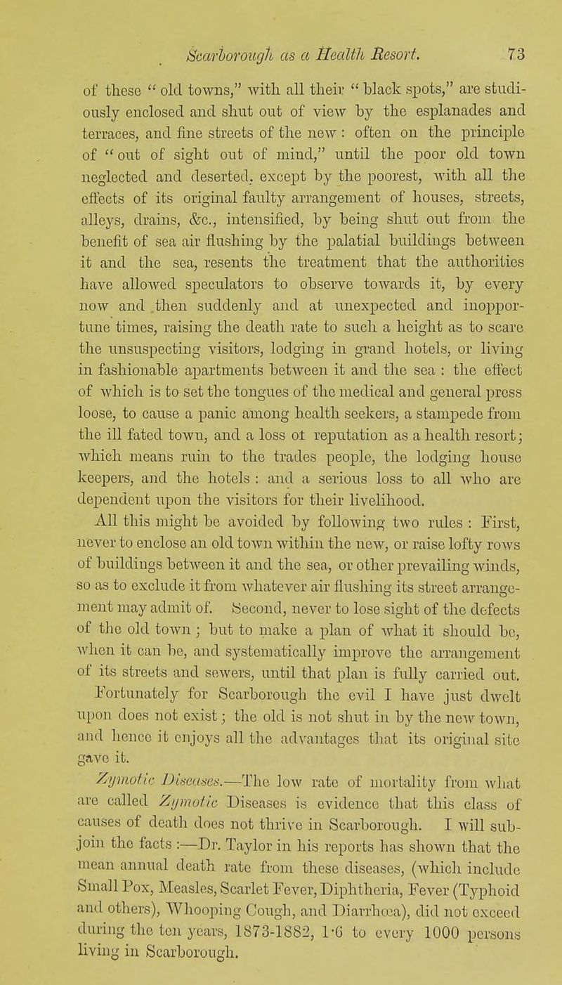 of these old towns, with, all their black spots, are studi- ously enclosed and shut out of view by the esplanades and terraces, and fine streets of the new : often on the principle of out of sight out of mind, until the poor old town neglected and deserted, except by the poorest, with all the effects of its original faulty arrangement of houses, streets, alleys, drains, &c., intensified, by being shut out from the benefit of sea air flushing by the palatial buildings between it and the sea, resents the treatment that the authorities have allowed speculators to observe towards it, by every now and .then suddenly and at unexpected and inoppor- tune times, raising the death rate to such a height as to scare the unsuspecting visitors, lodging in grand hotels, or living in fashionable apartments between it and the sea : the eff'ect of which is to set the tongues of the medical and general press loose, to cause a panic among health seekers, a stampede from the ill fated town, and a loss ot reputation as a health resort; which means ruin to the trades people, the lodging house IceeiDers, and the hotels : and a serious loss to all who are dependent upon the visitors for their livelihood. All this might be avoided by folloAving two rules : First, never to enclose an old town within the new, or raise lofty roAvs of buildings between it and the sea, or other prevailing winds, so as to exclude it from whatever air flushing its street arrange- ment may admit of. Second, never to lose sight of the defects of the old town; but to make a plan of what it should be, ^vhen it can be, and systematically improve the arrangement of its streets and sewers, until that plan is fully carried out. Fortunately for Scarborough the evil I have just dwelt upon does not exist; the old is not shut in by the neAV town, and hence it enjoys all tlie advantages that its original site gave it. Zymotic Dimuses.—The low rate of mortality from what are called Zymotic Diseases is evidence that this class of causes of death does not thrive in Scarborough. I will sub- join the facts :—Dr. Taylor in his reports has shown that the mean annual death rate from these diseases, (which include Small Pox, Measles, Scarlet Fever, Diphtheria, Fever (Typhoid and others), Whooping Cough, and Diarrhcoa), did not exceed during the ton years, 1873-1882, 1-G to every 1000 persons livuig in Scarborough.