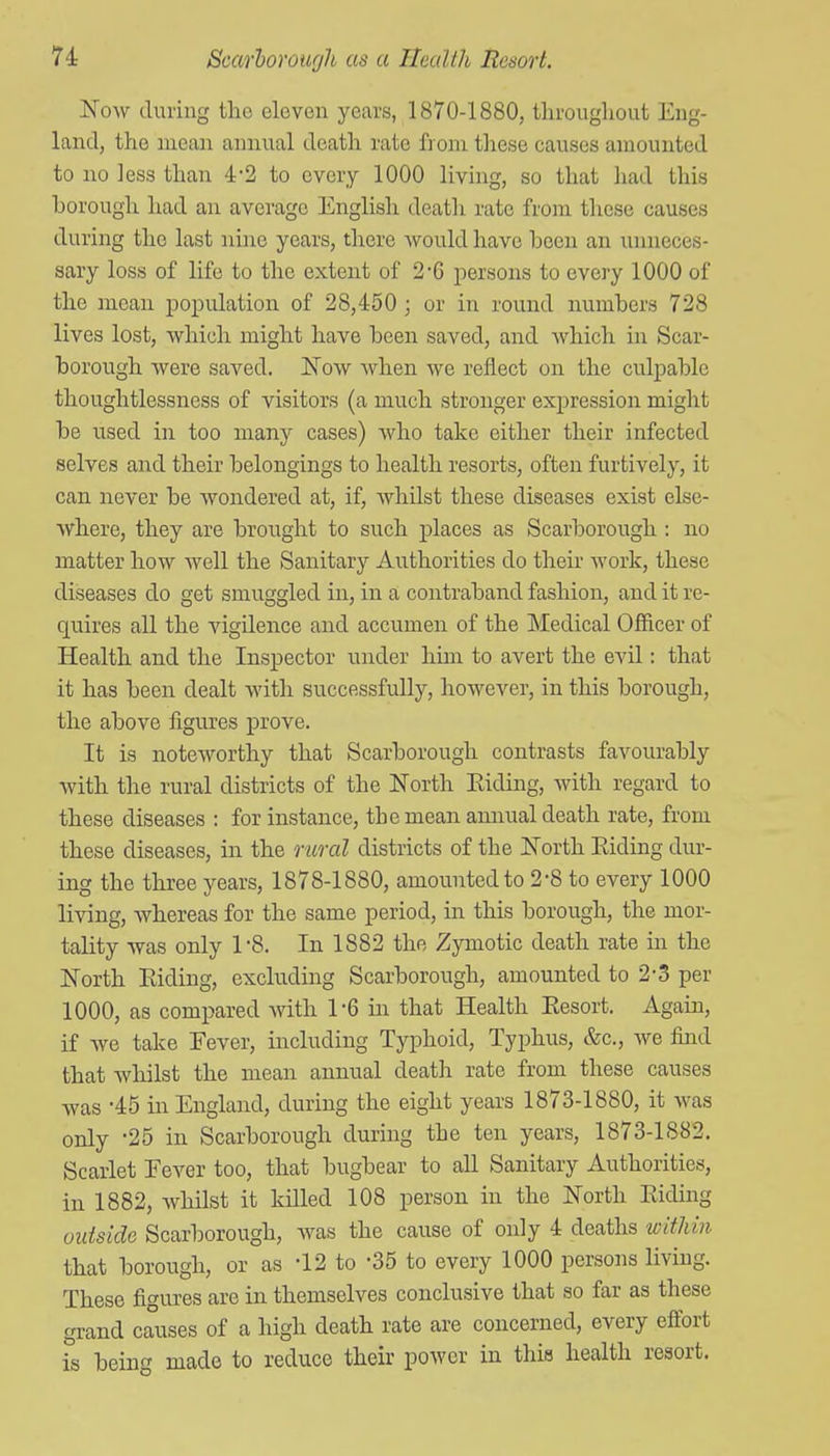 Now during the eleven years, 1870-1880, tlirougliout Eng- land, the mean annual death rate from tlrese causes amounted to no less than 4-2 to every 1000 living, so that had this borough had an average English death rate from these causes during the last nine years, there would have been an unneces- sary loss of life to the extent of 2'G persons to every 1000 of the mean population of 28,450 ; or in round numbers 728 lives lost, which might have been saved, and which in Scar- borough were saved. JS'ow when we reflect on the culpable thoughtlessness of visitors (a much stronger expression might be used in too many cases) Avho take either their infected selves and their belongings to health resorts, often furtively, it can never be wondered at, if, Avhilst these diseases exist else- where, they are brought to such places as Scarborough : no matter how well the Sanitary Authorities do their work, these diseases do get smuggled in, in a contraband fashion, and it re- quires all the vigilence and accumen of the Medical Officer of Health and the Inspector under him to avert the evil: that it has been dealt with successfully, however, in this borough, the above figures prove. It is noteworthy that Scarborough contrasts favourably with the rural districts of the North Eiding, with regard to these diseases : for instance, the mean aimual death rate, from these diseases, in the rural districts of the North Eiding dur- ing the tlu-ee years, 1878-1880, amounted to 2-8 to every 1000 living, whereas for the same period, in this borough, the mor- tality was only 1-8. In 1882 the Zymotic death rate in the North Eiding, excluding Scarborough, amounted to 2-3 per 1000, as compared Avith I'G in that Health Eesort. Again, if we take Fever, including Typhoid, Typhus, &c., we find that whilst the mean annual death rate from these causes was -45 in England, during the eight years 1873-1880, it was only -25 in Scarborough during the ten years, 1873-1882. Scarlet Fever too, that bugbear to all Sanitary Authorities, in 1882, whilst it killed 108 person in the North Eiding vutside Scarborough, was the cause of only 4 deaths within that borough, or as -12 to -35 to every 1000 persons living. These figures are in themselves conclusive that so far as these grand causes of a high death rate are concerned, every effort is being made to reduce their power in this health resort.