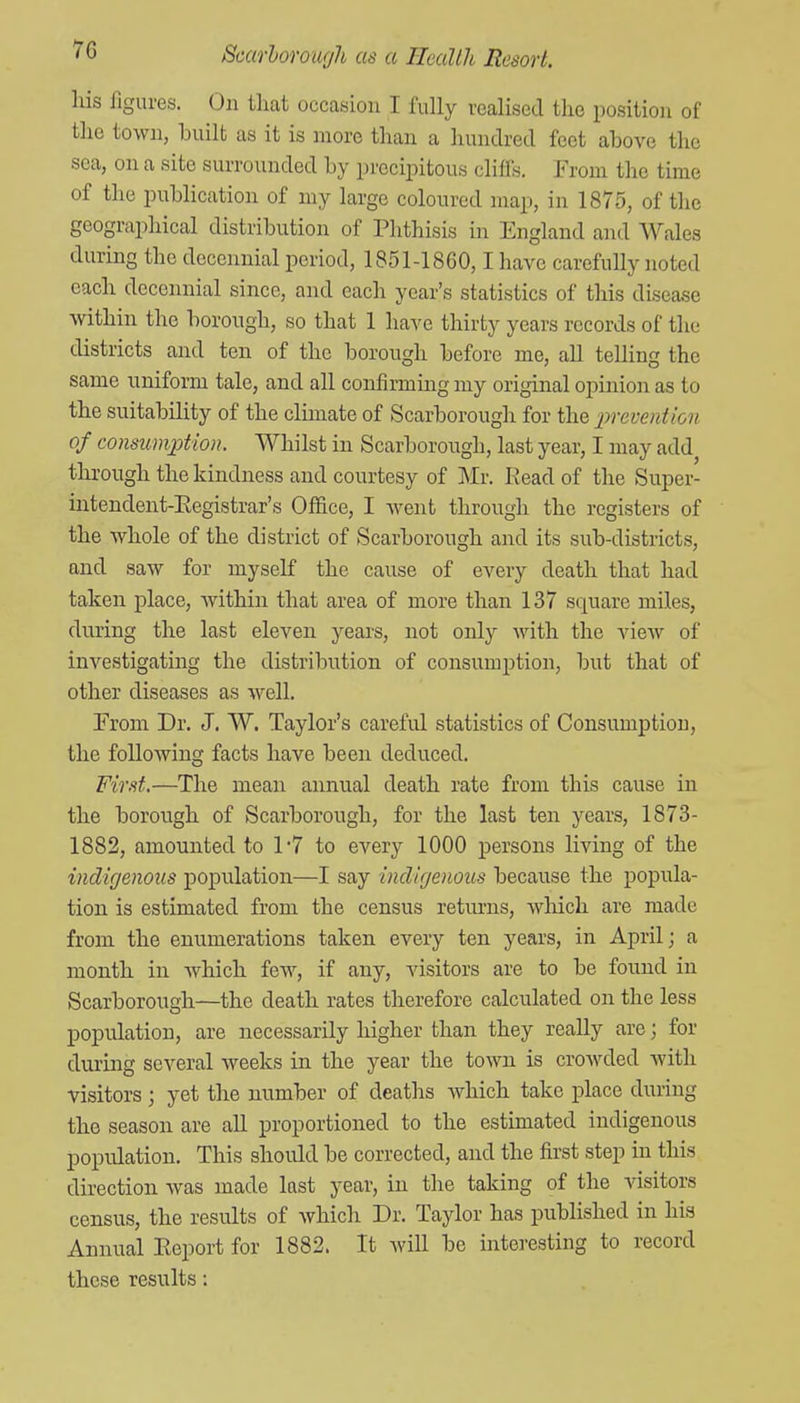 7G liis figures. On that occasion I fully vcalised the position of the town, built as it is more than a hundred feet above the sea, on a site surrounded by precipitous cliffs. From the time of the publication of my large coloured map, in 1875, of the geographical distribution of Phthisis in England and Wales during the decennial period, 1851-1860,1 have carefully noted each decennial since, and each year's statistics of this disease within the borough, so that 1 have thirty years records of the districts and ten of the borough before me, all telling the same uniform tale, and all confirming my original opinion as to the suitability of the climate of Scarborough for the prevention of consumption. Whilst in Scarborough, last year, I may add through the kindness and courtesy of Mr. Kead of the Super- intendent-Eegistrar's Office, I Avent through the registers of the whole of the district of Scarborough and its sub-districts, and saw for myself the cause of every death that had taken place, Avithin that area of more than 137 square miles, during the last eleven years, not only with the view of investigating the distribution of consumption, but that of other diseases as well. From Dr. J. W. Taylor's careful statistics of Consumption, the following facts have been deduced. First,—The mean annual death rate from this cause in the borough of Scarborough, for the last ten years, 1873- 1882, amounted to 1-7 to every 1000 persons living of the indigenous population—I say indigenous because the popula- tion is estimated from the census returns, which are made from the enumerations taken every ten years, in April; a month in which few, if any, visitors are to be found in Scarborough—the death rates therefore calculated on the less population, are necessarily higher than they really are; for during several weeks in the year the town is crowded with visitors; yet the number of deaths which take place during the season are aU proportioned to the estimated indigenous population. This should be corrected, and the first step in this direction Avas made last year, in the taking of the visitors census, the results of Avhich Dr. Taylor has published in his Annual Report for 1882. It Avill be interesting to record these results: