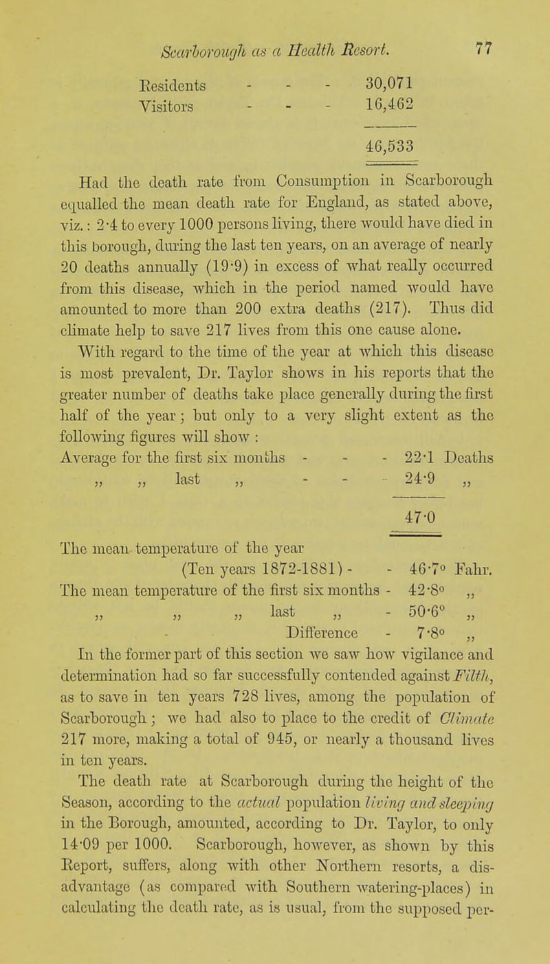 llesidents - - - 30,071 Visitors - - - 16,^62 46,533 Had the death rate from Consumption in Scarborough equalled the mean death rate for England, as stated above, viz.: 2-4 to every 1000 persons living, there would have died in this borough, during the last ten years, on an average of nearly 20 deaths annually (19-9) in excess of what really occurred from this disease, which in the period named would have amounted to more than 200 extra deaths (217). Thus did chmate help to save 217 lives from this one cause alone. With regard to the time of the year at Avhich this disease is most prevalent. Dr. Taylor shows in his reports that the greater number of deaths take place generally during the first half of the year; but only to a very slight extent as the folloAving figures Avill show : Average for the first six months - - - 22*1 Deaths „ ,, last „ .... 249 ,, 47-0 The mean temperature of the year (Ten years 1872-1881) - - 46-7° Falir. The mean temperature of the first six months - 42 •8° „ „ „ last „ - 50-6° „ Difl^rence - 7'80 „ In the former part of this section we saw how vigilance and determination had so far successfully contended against Filth, as to save in ten years 728 lives, among the population of Scarborough ; we had also to place to the credit of Climate 217 more, making a total of 945, or nearly a thousand lives in ten years. The death rate at Scarborough durmg the height of the Season, according to the actual population living anclsleejjing in the Borough, amounted, according to Dr. Taylor, to only 14-09 per 1000. Scarborough, hoAvever, as shown by this Eeport, suffers, along with other Northern resorts, a dis- advantage (as compared with Southern watering-places) in calculating the death rate, as is usual, from the supposed per-