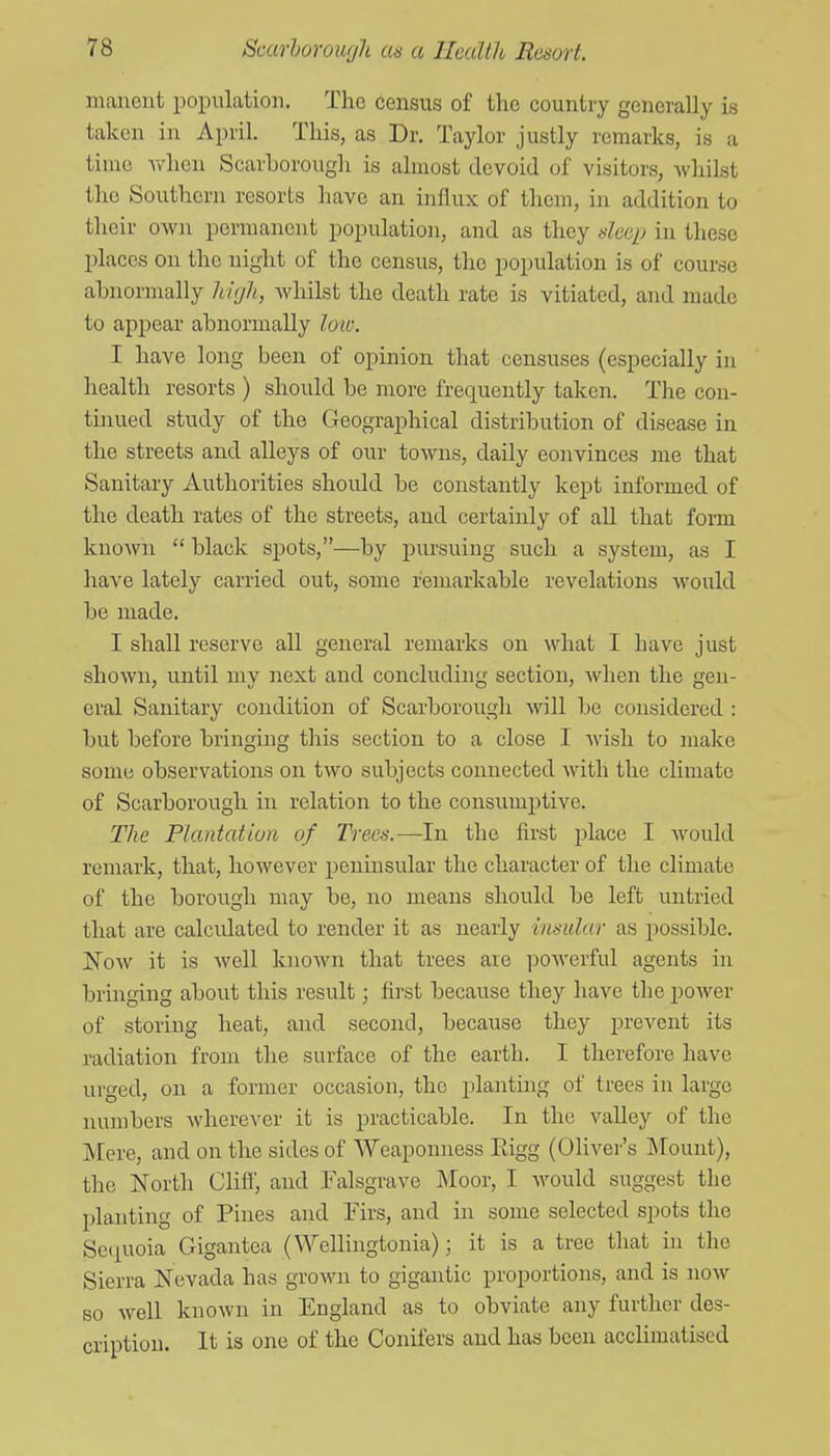 manent population. The census of the country generally is taken in April. This, as Dr. Taylor justly remarks, is a time Tv'hon Scarborough is almost devoid of visitors, ^vliilst the Southern resorts have an influx of them, in addition to their owji permanent population, and as they deeij in these places on the night of the census, the population is of course abnormally high, Avhilst the death rate is vitiated, and made to appear abnormally lo'W. I have long been of opinion that censuses (especially in health resorts ) should be more frequently taken. The con- tijiued study of the Geographical distribution of disease in the streets and alleys of our towns, daily convinces me that Sanitary Authorities should be constantly kept informed of the death rates of the streets, and certainly of all that form known  black spots,—by pursuing such a system, as I have lately carried out, some remarkable revelations Avould be made. I shall reserve all general remarks on what I have just shown, until my next and concluding section, when the gen- eral Sanitary condition of Scarborough will be considered : but before bringing this section to a close I wish to make some observations on two subjects connected with the climate of Scarborough in relation to the consumptive. The Plantation of Trees.—In the first place I would remark, that, however peninsular the character of the climate of the borough may be, no means should be left untried that are calculated to render it as nearly inmlar as possible. ISovf it is Avell known that trees are powerful agents in bringing about this result; first because they have the power of storing heat, and second, because they prevent its radiation from the surface of the earth. I therefore have urged, on a former occasion, the planting of trees in large numbers wherever it is practicable. In the valley of the ]V[ere, and on the sides of Weaponness Eigg (OHver's Mount), the North Clift', and Falsgrave Moor, I would suggest the planting of Pines and Firs, and in some selected spots the Se(iuoia Gigantea (Wellingtonia); it is a tree that in the Sierra Nevada has grown to gigantic proportions, and is now so well known in England as to obviate any further des- cription. It is one of the Conifers and has been acclimatised