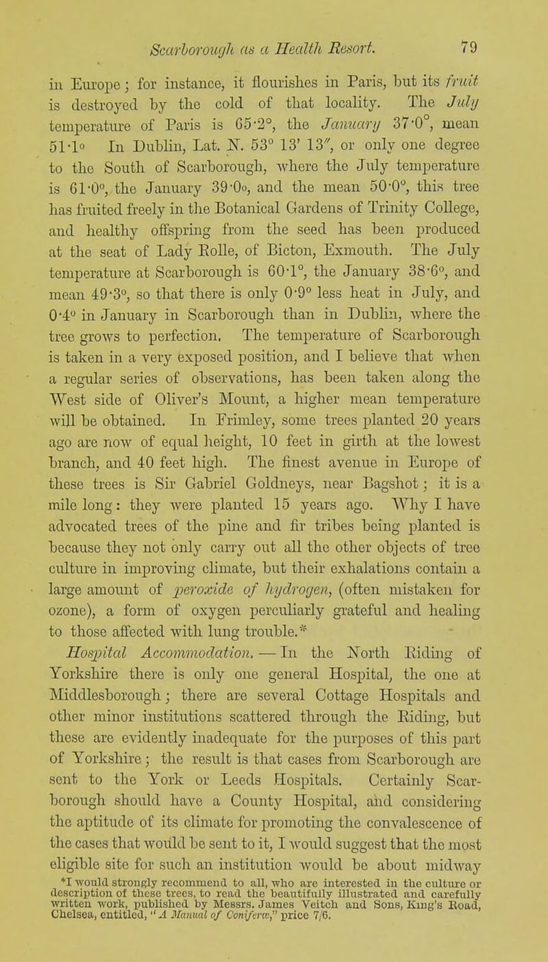 in Eui'ope; for instance, it flourislies in Paris, but its fruit is destroyed by the cold of that locality. The July temperature of Paris is C5-2°, the January 37'0°, mean 51-lo In Dublin, Lat. InT. 53° 13' IS, or only one degree to the South of Scarborough, where the July temperature is 61-0°, the January 39-Oo, and the mean 50-0°, this tree has fruited freely in the Botanical Gardens of Trinity CoUege, and healthy offspring from the seed has been produced at the seat of Lady Eolle, of Bicton, Exmouth. The July temperature at Scarborough is 60-1°, the January 38-G, and mean 49-3°, so that there is only 0-9° less heat in July, and 0'4 in January in Scarborough than in Dublin, where the tree grows to perfection. The temperature of Scarborough is taken in a very exposed position, and I believe that when a regular series of observations, has been taken along the West side of Oliver's Mount, a higher mean temperature will be obtained. In Frimley, some trees planted 20 years ago are now of equal lieight, 10 feet in girth at the lowest branch, and 40 feet high. The finest avenue in Europe of these trees is Sir Gabriel Goldneys, near Bagshot; it is a mile long: they Avere planted 15 years ago. Why I have advocated trees of the pine and fir tribes being planted is because they not only carry out all the other objects of tree culture in improving cHmate, but their exhalations contain a large amount of jperoxide of hydrogen, (often mistaken for ozone), a form of oxygen perculiarly grateful and healing to those affected with lung trouble.* Hospital Accommodation. — In the l^orth Eiding of Yorkshire there is only one general Hospital, the one at Middlesborough; there are several Cottage Hospitals and other minor institutions scattered through the Eidmg, but these are evidently inadequate for the purposes of this part of Yorkshire ; the result is that cases from Scarborough are sent to the York or Leeds Hospitals. Certainly Scar- borough should have a County Hospital, and considering the aptitude of its climate for promoting the convalescence of the cases that woiild be sent to it, I would suggest that the most eligible site for such an institution would be about midway ♦I would strongly recommend to all, -who are interested in the culture or description of these trees, to read the beautifully illustrated and carefully written work, ijublished by Messrs. James Veitch and Sons, King's Bead, Chelsea, entitled,'' A Manual of Conijlnc, price 7/6.