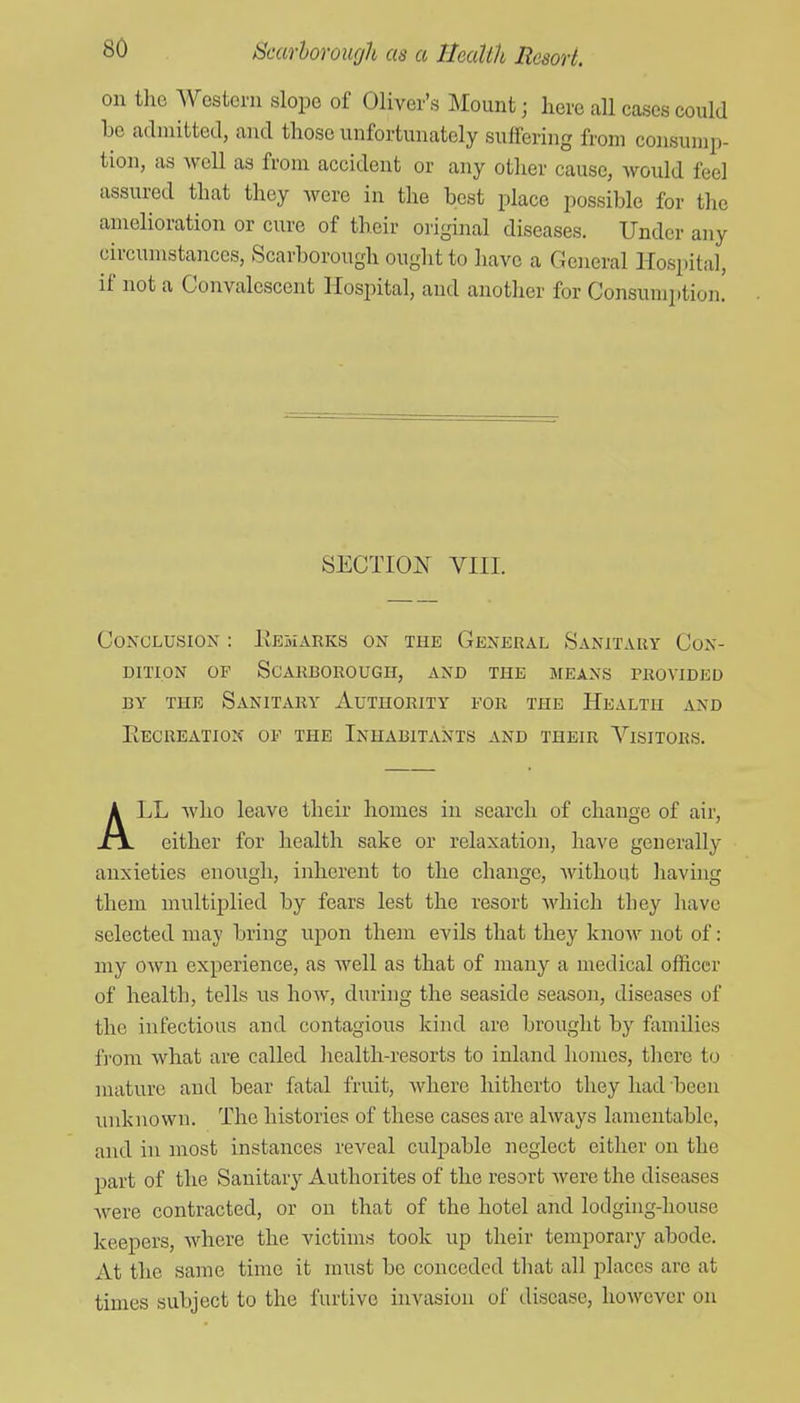 on the Western slope of Oliver's Mount; here all cases could be admitted, and those unfortunately suffering from consump- tion, as well as from accident or any other cause, would feel assured that they were in the best place possible for the amelioration or cure of their original diseases. Under any circumstances, Scarborough ought to have a General Hospital, if not a Convalescent Hospital, and another for Consumi)tion. SECTION VIII. Conclusion : EehxVRKs on the General Sanitary Con- dition OP Scarborough, and the means provided BY THE Sanitary Authority for the Health and Eecreatiok of the Inhabitants and their Visitors. ALL Avho leave their homes in search of change of air, either for health sake or relaxation, have generally anxieties enough, inherent to the change, without liaving them multiplied by fears lest the resort which they have selected may bring upon them evils that they know not of: my own experience, as well as that of many a medical officer of health, tells us how, during the seaside season, diseases of the infectious and contagious kind are brought by families fi'om what are called health-resorts to inland homes, there to mature and bear fatal fruit, where hitherto they had been unknown. The histories of these cases are always lamentable, and in most instances reveal culpable neglect either on the part of the Sanitary Authorites of the resort were the diseases were contracted, or on that of the hotel and lodging-house keepers, where the victims took up their temporary abode. At the same time it must be conceded that all places are at times subject to the furtive invasion of disease, however on