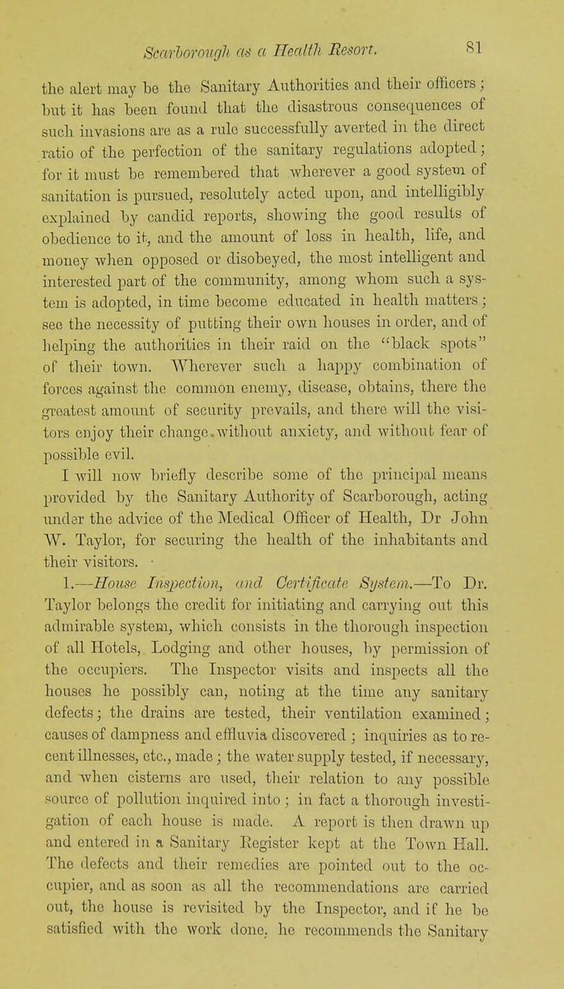SI the alert may be tlio Sanitary Authorities and their officers; but it has been found tliat the disastrous consequences of such invasions are as a rule successfully averted in the direct ratio of the perfection of the sanitary regulations adopted; for it must be remembered that wherever a good systetn of sanitation is pursued, resolutely acted upon, and intelligibly explained by candid reports, showing the good results of obedience to it, and the amount of loss in health, life, and money when opposed or disobeyed, the most intelligent and interested part of the community, among whom such a sys- tem is adopted, in time become educated in health matters; see the necessity of putting their own houses in order, and of lielping the authorities in their raid on the black spots oT their town. Wherever such a happy combination of forces against the common enemy, disease, obtains, there the greatest amount of security prevails, and there will the visi- tors enjoy their change.without anxiety, and without fear of possible evil. I will now briefly describe some of the principal means provided by the Sanitary Authority of Scarborough, acting under the advice of the Medical Officer of Health, Dr John AV. Taylor, for securing the health of the inhabitants and their visitors. 1.—House Inspection, and Certificate Sijstem.—To Dr. Taylor belongs the credit for initiating and carrying out this admirable system, which consists in the thorough inspection of all Hotels, Lodging and other houses, by permission of the occupiers. The Inspector visits and inspects all the houses he possibly can, noting at the time any sanitary defects; the drains are tested, their ventilation exammed; causes of dampness and effluvia discovered ; inquiries as to re- cent illnesses, etc., made; the water supply tested, if necessary, and when cisterns arc used, their relation to any possible source of pollution inquired into; in fact a thorough investi- gation of each house is made. A report is then drawn up and entered in a Sanitary Register kept at the Town Hall. The defects and their remedies are pointed out to the oc- cupier, and as soon as all the recommendations are carried out, the house is revisited by the Inspector, and if he be satisfied with the work done, he recommends the Sanitary
