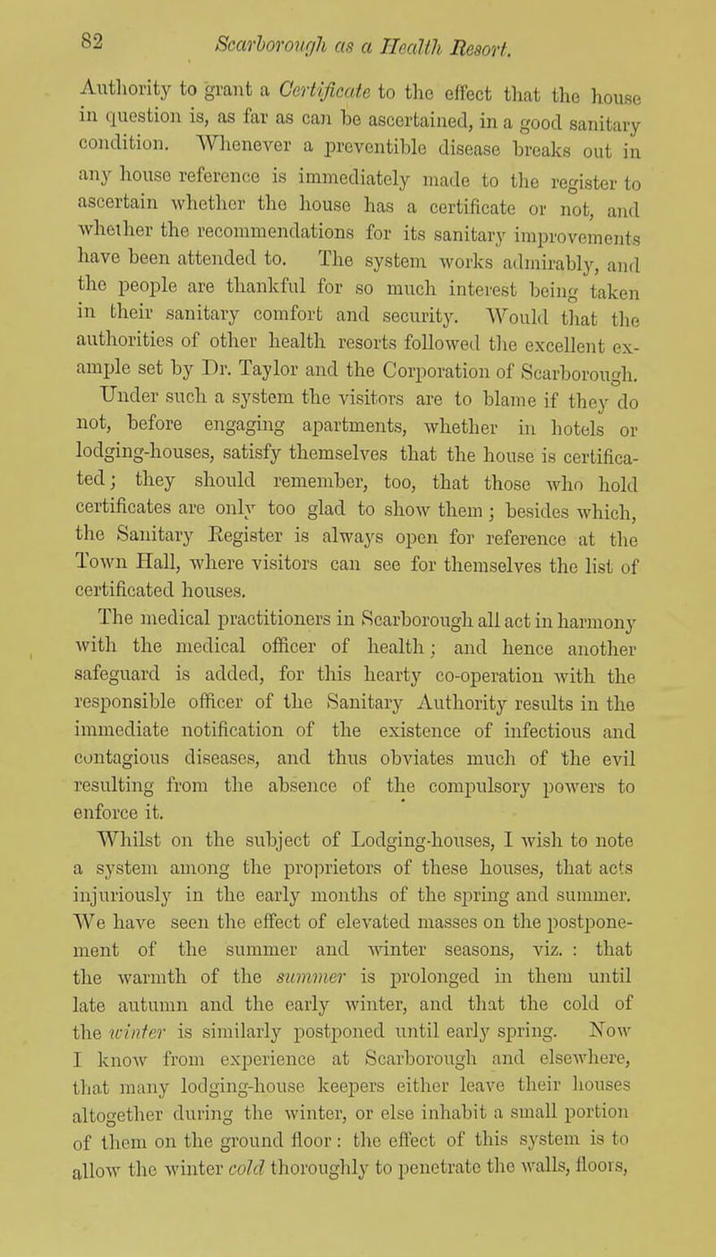 AiTthority to grant a Certificate to the effect that the house in question is, as far as can be ascertained, in a good sanitary condition. Whenever a preventible disease breaks out in any house reference is immediately made to the register to ascertain whether the house has a certificate or not, and whether the recommendations for its sanitary improvements have been attended to. The system works admirably, and the people are thankful for so much interest being taken in their sanitary comfort and security. Would that the authorities of other health resorts followed the excellent ex- ample set by Dr. Taylor and the Corporation of Scarborough. Under such a system the visitors are to blame if they do not, before engaging apartments, whether in hotels or lodging-houses, satisfy themselves that the house is certifica- ted; they should remember, too, that those who hold certificates are only too glad to show them; besides which, the Sanitary Eegister is always open for reference at the Town Hall, where visitors can see for themselves the list of certificated houses. The medical practitioners in Scarborough all act in harmony with the medical oflftcer of health; and hence another safeguard is added, for this hearty co-operation with the responsible officer of the Sanitary Authority results in the immediate notification of the existence of infectious and contagious diseases, and thus obviates much of the evil resulting from the absence of the compulsory powers to enforce it. Whilst on the subject of Lodging-houses, I Avish to note a system among the proprietors of these houses, that acts injuriously in the early months of the sjormg and summer. We have seen the effect of elevated masses on the postpone- ment of the summer and Avinter seasons, viz. : that the warmth of the summer is prolonged in them until late autumn and the early winter, and that the cold of the winter is similarly postponed until early spring. Now I know from experience at Scarborough and elsewhere, that many lodging-house keepers either leave their liouses altogether during the winter, or else inhabit a small portion of them on the ground floor: the effect of this sj^stem is to allow the winter cold thorouglily to penetrate the walls, floors,